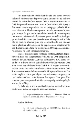 - Modulação da Pena...Segunda parte
241 de 275
Se a mencionada conta existiu e era una conta corrente
informal, Pinheiro tem de provar como cerca de R$ 15 milhões
saíram do caixa da Construtora OAS e entraram no caixa da
OAS Empreendimentos ou como a Construtora OAS pagou
despesas a terceiros que deveriam ter sido pagas pela OAS Em-
preendimentos. Ele deve comprovar quando, como, onde, com
que meios e de que modo esse dinheiro saiu de uma empresa
e entrou na outra ou saiu de uma empresa na realização de pa-
gamentos de terceiros que deveriam ser feitos pela outra. Pois,
não se poderia afirmar que, por ter modificado um número
numa planilha, eletrônica ou de papel, então, magicamente,
um dinheiro que estava na Construtora OAS apareceu miste-
riosamente na OAS Empreendimentos.
Mas, se a mencionada conta era contábil, ele tem de pro-
var com base nos lançamentos contábeis da OAS Empreendi-
mentos, da Construtora OAS e da holding OAS S.A., como cer-
ca de 15 milhões saíram contabilmente da Construtora OAS
e entraram contabilmente na OAS S.A. E, depois deve com-
provar como cerca de 15 milhões saíram contabilmente OAS
S.A e entraram contabilmente na OAS Empreendimentos. Ou,
então, explicar como, por algum mecanismo de compensação,
esses valores saíram contabilmente da empresa de origem dire-
tamente para a empresa de destino, sem qualquer triangulação
através da holding.
Os balanços a serem analisados, nesse caso, devem ser
posteriores à data do suposto acerto de contas,
[...] o que teria ocorrido, segundo [...] Pinheiro Filho, em
reuniões havidas em 09 e 22 de junho de 2014 (877).
Porém, Pinheiro
[...] foi preso cautelarmente em 14/11/2014 no âmbito da
Operação Lavajato [...] (629).
 