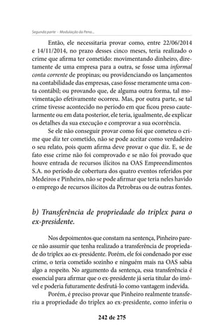 - Modulação da Pena...Segunda parte
242 de 275
Então, ele necessitaria provar como, entre 22/06/2014
e 14/11/2014, no prazo desses cinco meses, teria realizado o
crime que afirma ter cometido: movimentando dinheiro, dire-
tamente de uma empresa para a outra, se fosse uma informal
conta corrente de propinas; ou providenciando os lançamentos
na contabilidade das empresas, caso fosse meramente uma con-
ta contábil; ou provando que, de alguma outra forma, tal mo-
vimentação efetivamente ocorreu. Mas, por outra parte, se tal
crime tivesse acontecido no período em que ficou preso caute-
larmente ou em data posterior, ele teria, igualmente, de explicar
os detalhes da sua execução e comprovar a sua ocorrência.
Se ele não conseguir provar como foi que cometeu o cri-
me que diz ter cometido, não se pode aceitar como verdadeiro
o seu relato, pois quem afirma deve provar o que diz. E, se de
fato esse crime não foi comprovado e se não foi provado que
houve entrada de recursos ilícitos na OAS Empreendimentos
S.A. no período de cobertura dos quatro eventos referidos por
Medeiros e Pinheiro, não se pode afirmar que teria neles havido
o emprego de recursos ilícitos da Petrobras ou de outras fontes.
b) Transferência de propriedade do triplex para o
ex-presidente.
Nos depoimentos que constam na sentença, Pinheiro pare-
ce não assumir que tenha realizado a transferência de proprieda-
de do triplex ao ex-presidente. Porém, ele foi condenado por esse
crime, o teria cometido sozinho e ninguém mais na OAS sabia
algo a respeito. No argumento da sentença, essa transferência é
essencial para afirmar que o ex-presidente já seria titular do imó-
vel e poderia futuramente desfrutá-lo como vantagem indevida.
Porém, é preciso provar que Pinheiro realmente transfe-
riu a propriedade do triplex ao ex-presidente, como inferiu o
 