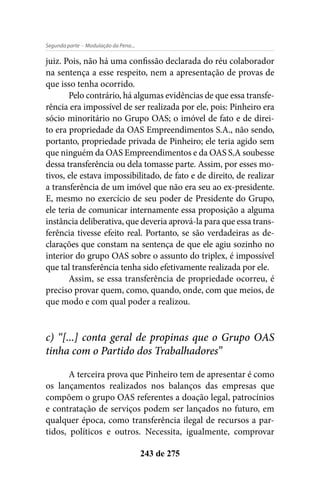 - Modulação da Pena...Segunda parte
243 de 275
juiz. Pois, não há uma confissão declarada do réu colaborador
na sentença a esse respeito, nem a apresentação de provas de
que isso tenha ocorrido.
Pelo contrário, há algumas evidências de que essa transfe-
rência era impossível de ser realizada por ele, pois: Pinheiro era
sócio minoritário no Grupo OAS; o imóvel de fato e de direi-
to era propriedade da OAS Empreendimentos S.A., não sendo,
portanto, propriedade privada de Pinheiro; ele teria agido sem
que ninguém da OAS Empreendimentos e da OAS S.A soubesse
dessa transferência ou dela tomasse parte. Assim, por esses mo-
tivos, ele estava impossibilitado, de fato e de direito, de realizar
a transferência de um imóvel que não era seu ao ex-presidente.
E, mesmo no exercício de seu poder de Presidente do Grupo,
ele teria de comunicar internamente essa proposição a alguma
instância deliberativa, que deveria aprová-la para que essa trans-
ferência tivesse efeito real. Portanto, se são verdadeiras as de-
clarações que constam na sentença de que ele agiu sozinho no
interior do grupo OAS sobre o assunto do triplex, é impossível
que tal transferência tenha sido efetivamente realizada por ele.
Assim, se essa transferência de propriedade ocorreu, é
preciso provar quem, como, quando, onde, com que meios, de
que modo e com qual poder a realizou.
c) “[...] conta geral de propinas que o Grupo OAS
tinha com o Partido dos Trabalhadores”
A terceira prova que Pinheiro tem de apresentar é como
os lançamentos realizados nos balanços das empresas que
compõem o grupo OAS referentes a doação legal, patrocínios
e contratação de serviços podem ser lançados no futuro, em
qualquer época, como transferência ilegal de recursos a par-
tidos, políticos e outros. Necessita, igualmente, comprovar
 