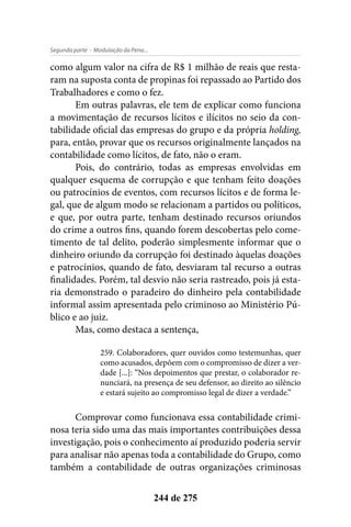 - Modulação da Pena...Segunda parte
244 de 275
como algum valor na cifra de R$ 1 milhão de reais que resta-
ram na suposta conta de propinas foi repassado ao Partido dos
Trabalhadores e como o fez.
Em outras palavras, ele tem de explicar como funciona
a movimentação de recursos lícitos e ilícitos no seio da con-
tabilidade oficial das empresas do grupo e da própria holding,
para, então, provar que os recursos originalmente lançados na
contabilidade como lícitos, de fato, não o eram.
Pois, do contrário, todas as empresas envolvidas em
qualquer esquema de corrupção e que tenham feito doações
ou patrocínios de eventos, com recursos lícitos e de forma le-
gal, que de algum modo se relacionam a partidos ou políticos,
e que, por outra parte, tenham destinado recursos oriundos
do crime a outros fins, quando forem descobertas pelo come-
timento de tal delito, poderão simplesmente informar que o
dinheiro oriundo da corrupção foi destinado àquelas doações
e patrocínios, quando de fato, desviaram tal recurso a outras
finalidades. Porém, tal desvio não seria rastreado, pois já esta-
ria demonstrado o paradeiro do dinheiro pela contabilidade
informal assim apresentada pelo criminoso ao Ministério Pú-
blico e ao juiz.
Mas, como destaca a sentença,
259. Colaboradores, quer ouvidos como testemunhas, quer
como acusados, depõem com o compromisso de dizer a ver-
dade [...]: “Nos depoimentos que prestar, o colaborador re-
nunciará, na presença de seu defensor, ao direito ao silêncio
e estará sujeito ao compromisso legal de dizer a verdade.”
Comprovar como funcionava essa contabilidade crimi-
nosa teria sido uma das mais importantes contribuições dessa
investigação, pois o conhecimento aí produzido poderia servir
para analisar não apenas toda a contabilidade do Grupo, como
também a contabilidade de outras organizações criminosas
 