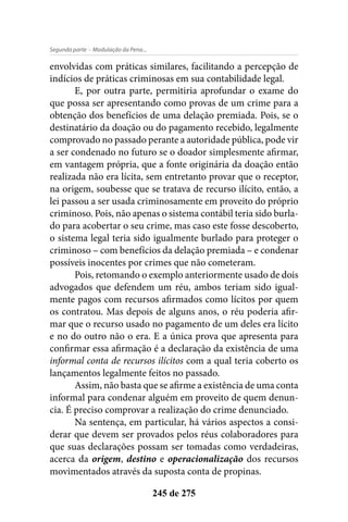 - Modulação da Pena...Segunda parte
245 de 275
envolvidas com práticas similares, facilitando a percepção de
indícios de práticas criminosas em sua contabilidade legal.
E, por outra parte, permitiria aprofundar o exame do
que possa ser apresentando como provas de um crime para a
obtenção dos benefícios de uma delação premiada. Pois, se o
destinatário da doação ou do pagamento recebido, legalmente
comprovado no passado perante a autoridade pública, pode vir
a ser condenado no futuro se o doador simplesmente afirmar,
em vantagem própria, que a fonte originária da doação então
realizada não era lícita, sem entretanto provar que o receptor,
na origem, soubesse que se tratava de recurso ilícito, então, a
lei passou a ser usada criminosamente em proveito do próprio
criminoso. Pois, não apenas o sistema contábil teria sido burla-
do para acobertar o seu crime, mas caso este fosse descoberto,
o sistema legal teria sido igualmente burlado para proteger o
criminoso – com benefícios da delação premiada – e condenar
possíveis inocentes por crimes que não cometeram.
Pois, retomando o exemplo anteriormente usado de dois
advogados que defendem um réu, ambos teriam sido igual-
mente pagos com recursos afirmados como lícitos por quem
os contratou. Mas depois de alguns anos, o réu poderia afir-
mar que o recurso usado no pagamento de um deles era lícito
e no do outro não o era. E a única prova que apresenta para
confirmar essa afirmação é a declaração da existência de uma
informal conta de recursos ilícitos com a qual teria coberto os
lançamentos legalmente feitos no passado.
Assim, não basta que se afirme a existência de uma conta
informal para condenar alguém em proveito de quem denun-
cia. É preciso comprovar a realização do crime denunciado.
Na sentença, em particular, há vários aspectos a consi-
derar que devem ser provados pelos réus colaboradores para
que suas declarações possam ser tomadas como verdadeiras,
acerca da origem, destino e operacionalização dos recursos
movimentados através da suposta conta de propinas.
 