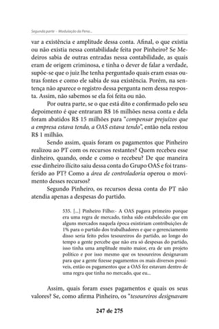 - Modulação da Pena...Segunda parte
247 de 275
var a existência e amplitude dessa conta. Afinal, o que existia
ou não existia nessa contabilidade feita por Pinheiro? Se Me-
deiros sabia de outras entradas nessa contabilidade, as quais
eram de origem criminosa, e tinha o dever de falar a verdade,
supõe-se que o juiz lhe tenha perguntado quais eram essas ou-
tras fontes e como ele sabia de sua existência. Porém, na sen-
tença não aparece o registro dessa pergunta nem dessa respos-
ta. Assim, não sabemos se ela foi feita ou não.
Por outra parte, se o que está dito e confirmado pelo seu
depoimento é que entraram R$ 16 milhões nessa conta e dela
foram abatidos R$ 15 milhões para “compensar prejuízos que
a empresa estava tendo, a OAS estava tendo”, então nela restou
R$ 1 milhão.
Sendo assim, quais foram os pagamentos que Pinheiro
realizou ao PT com os recursos restantes? Quem recebeu esse
dinheiro, quando, onde e como o recebeu? De que maneira
esse dinheiro ilícito saiu dessa conta do Grupo OAS e foi trans-
ferido ao PT? Como a área de controladoria operou o movi-
mento desses recursos?
Segundo Pinheiro, os recursos dessa conta do PT não
atendia apenas a despesas do partido.
535. [...] Pinheiro Filho:- A OAS pagava primeiro porque
era uma regra de mercado, tinha sido estabelecido que em
alguns mercados naquela época existiriam contribuições de
1% para o partido dos trabalhadores e que o gerenciamento
disso seria feito pelos tesoureiros do partido, ao longo do
tempo a gente percebe que não era só despesas do partido,
isso tinha uma amplitude muito maior, era de um projeto
político e por isso mesmo que os tesoureiros designavam
para que a gente fizesse pagamentos os mais diversos possí-
veis, então os pagamentos que a OAS fez estavam dentro de
uma regra que tinha no mercado, que eu...
Assim, quais foram esses pagamentos e quais os seus
valores? Se, como afirma Pinheiro, os “tesoureiros designavam
 