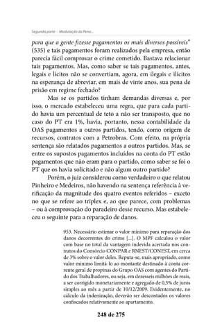 - Modulação da Pena...Segunda parte
248 de 275
para que a gente fizesse pagamentos os mais diversos possíveis”
(535) e tais pagamentos foram realizados pela empresa, então
parecia fácil comprovar o crime cometido. Bastava relacionar
tais pagamentos. Mas, como saber se tais pagamentos, antes,
legais e lícitos não se convertiam, agora, em ilegais e ilícitos
na esperança de abreviar, em mais de vinte anos, sua pena de
prisão em regime fechado?
Mas se os partidos tinham demandas diversas e, por
isso, o mercado estabeleceu uma regra, que para cada parti-
do havia um percentual de teto a não ser transposto, que no
caso do PT era 1%, havia, portanto, nessa contabilidade da
OAS pagamentos a outros partidos, tendo, como origem de
recursos, contratos com a Petrobras. Com efeito, na própria
sentença são relatados pagamentos a outros partidos. Mas, se
entre os supostos pagamentos incluídos na conta do PT estão
pagamentos que não eram para o partido, como saber se foi o
PT que os havia solicitado e não algum outro partido?
Porém, o juiz considerou como verdadeiro o que relatou
Pinheiro e Medeiros, não havendo na sentença referência à ve-
rificação da magnitude dos quatro eventos referidos – exceto
no que se refere ao triplex e, ao que parece, com problemas
– ou à comprovação do paradeiro desse recurso. Mas estabele-
ceu o seguinte para a reparação de danos.
953. Necessário estimar o valor mínimo para reparação dos
danos decorrentes do crime [...]. O MPF calculou o valor
com base no total da vantagem indevida acertada nos con-
tratos do Consórcio CONPAR e RNEST/CONEST, em cerca
de 3% sobre o valor deles. Reputa-se, mais apropriado, como
valor mínimo limitá-lo ao montante destinado à conta cor-
rente geral de propinas do Grupo OAS com agentes do Parti-
do dos Trabalhadores, ou seja, em dezesseis milhões de reais,
a ser corrigido monetariamente e agregado de 0,5% de juros
simples ao mês a partir de 10/12/2009. Evidentemente, no
cálculo da indenização, deverão ser descontados os valores
confiscados relativamente ao apartamento.
 