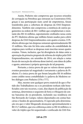 - Modulação da Pena...Segunda parte
249 de 275
Assim, Pinheiro não comprovou que recursos oriundos
de corrupção na Petrobras que entraram na Construtora OAS,
graças à sua participação num cartel de empreiteiras, foram
transferidos para a cobertura de despesas da OAS Empreen-
dimentos. Também não comprovou a existência de outros pa-
gamentos na ordem de R$ 1 milhão que completariam o mon-
tante dos R$ 16 milhões, supostamente creditados nessa conta
do PT. Medeiros afirma que milhões foram usados para cobrir
despesas da OAS Empreendimentos com quatro eventos. E Pi-
nheiro afirma que tais despesas somaram aproximadamente R$
15 milhões. Mas não foi feita uma análise da contabilidade da
empresa para verificar as despesas reais inscritas nesses quatro
eventos. Vimos, inclusive, que há divergência de datas entre a
aprovação da primeira proposta de reforma do triplex pela OAS
Empreendimentos, em setembro de 2014, em relação a notas
fiscais de execução da reforma desse imóvel, com datas de julho
e agosto, anteriores à própria aprovação de tal proposta.
Portanto, a única prova de que os valores desses quatro
eventos possuíam tal magnitude é novamente a palavra de Pi-
nheiro. E a única prova de que foram lançados R$ 16 milhões
como crédito nessa contabilidade é a palavra de Medeiros so-
bre diálogos com Pinheiro (576 e 777).
Mas, mesmo sem qualquer prova material de que o Par-
tido dos Trabalhadores ou o ex-presidente tenham sido bene-
ficiados com tais recursos, o juiz, dias depois da publicação da
sentença, determinou o sequestro de bens e o bloqueio de con-
tas bancárias do ex-presidente, incluindo sua residência em
São Bernardo do Campo, valores depositados em contas ban-
cárias e fundos de aposentadoria. O esperado pela determina-
ção era que o valor bloqueado alcançasse aproximadamente a
R$ 13,7 milhões, que era a diferença entre os R$ 16 milhões e o
valor do triplex que foi sequestrado e confiscado da OAS Em-
 