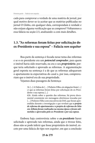 - Falácia non sequiturPrimeira parte
25 de 275
cada para comprovar a verdade de uma matéria de jornal, por
qual motivo dever-se-ia aceitar que as matérias publicadas no
jornal O Globo, em qualquer data, correspondam à verdade e
não exijam alguma verificação que as comprove? Voltaremos a
essa falácia na seção 2.5, analisando-a com mais detalhes.
1.3. “As reformas foram feitas por solicitação do
ex-Presidente e sua esposa” – Falácia non sequitur
Boa parte da sentença é focada nesse tema das reformas
e se o ex-presidente era um potencial comprador, para quem
o imóvel havia sido reservado, ou era o seu proprietário, por-
que teria solicitado e aprovado as reformas. A argumentação
geral exposta na sentença é a de que as reformas adequavam
o apartamento às expectativas do casal e, por isso, comprova-
riam que o imóvel era de sua propriedade.
Vejamos duas passagens da Sentença:
34. [...] A Defesa de […] Pinheiro Filho, em alegações finais [...]
c) que as reformas foram feitas por solicitação do ex-Presi-
dente e sua esposa; [...]
626. Ainda sobre a questão das reformas, há prova docu-
mental consistente em mensagens eletrônicas trocadas por
[…] Pinheiro Filho com executivos da OAS, que foram apre-
endidas durante a investigação e que revelam que o projeto
de reforma do apartamento e o projeto de reforma do Sítio
em Atibaia foram realizados na mesma época e foram sub-
metidos e aprovados pelo ex-Presidente e por sua esposa.
Embora haja controvérsia sobre o ex-presidente haver
solicitado e aprovado tais reformas, ainda que o tivesse feito,
disso não se pode inferir que fosse proprietário do imóvel, ex-
ceto por uma falácia do tipo non sequitur, em que a conclusão
 