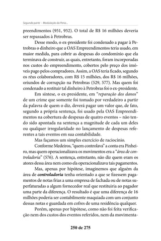 - Modulação da Pena...Segunda parte
250 de 275
preendimentos (951, 952). O total de R$ 16 milhões deveria
ser repassados à Petrobras.
Desse modo, o ex-presidente foi condenado a pagar à Pe-
trobras o dinheiro que a OAS Empreendimentos teria usado, em
maior medida, para cobrir as despesas do condomínio que ela
terminava de construir, as quais, entretanto, foram incorporadas
nos custos do empreendimento, cobertos pelo preço dos imó-
veis pago pelos compradores. Assim, a OAS teria ficado, segundo
os réus colaboradores, com R$ 15 milhões, dos R$ 16 milhões,
oriundos de corrupção na Petrobras (529, 577). Mas quem foi
condenado a restituir tal dinheiro à Petrobras foi o ex-presidente.
Em síntese, o ex-presidente, em “reparação dos danos”
de um crime que somente foi tomado por verdadeiro a partir
da palavra de quem o diz, deverá pagar um valor que, de fato,
segundo a própria sentença, foi usado pela OAS Empreendi-
mentos na cobertura de despesas de quatro eventos – não ten-
do sido apontada na sentença a magnitude de cada um deles
ou qualquer irregularidade no lançamento de despesas refe-
rentes a tais eventos em sua contabilidade.
Mas façamos um simples exercício de raciocínio.
ConformeMedeiros,“quemcontrolava”acontaeraPinhei-
ro, mas quem operacionalizava os movimentos era a “área de con-
troladoria” (576). A sentença, entretanto, não diz quem eram os
atores dessa área nem como ela operacionalizava tais pagamentos.
Mas, apenas por hipótese, imaginemos que alguém da
área de controladoria tenha orientado a que se fizessem paga-
mentos de notas frias a uma empresa de fachada ou de notas su-
perfaturadas a algum fornecedor real que restituiria ao pagador
uma parte da diferença. O resultado é que uma diferença de 16
milhões poderia ser contabilmente maquiada com um conjunto
dessas notas e guardada em cofres de uma residência qualquer.
Porém, apenas por hipótese, como não foi feita verifica-
ção nem dos custos dos eventos referidos, nem da movimenta-
 