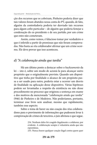 - Modulação da Pena...Segunda parte
251 de 275
ção dos recursos que os cobriram, Pinheiro poderia dizer que
tais valores foram abatidos nessa conta do PT, quando, de fato,
alguém da controladoria poderia ter desviado tais recursos
para algum cofre particular – de alguém que poderia festejar a
condenação do ex-presidente e de seu partido, por um crime
que estes não cometeram.
Assim, como vemos, é falacioso tomar por verdadeiro o
que é inferido a partir de premissas que não foram comprova-
das. Não basta ao réu colaborador afirmar que um crime ocor-
reu. Ele deve provar que isso aconteceu.
d) “A colaboração ainda que tardia”
Há um último ponto a destacar sobre o hackeamento da
lei – isto é, sobre um modo de acioná-la para alcançar outro
propósito que o originalmente previsto. Quando um disposi-
tivo que tinha por finalidade o alcance de um propósito pas-
sa a ser usado para outro, poderia estar a ocorrer um desvio
de finalidade na aplicação desse dispositivo. Várias hipóteses
podem ser levantadas a respeito da existência ou não desse
procedimento no processo que originou a sentença em exame
e dos motivos da mencionada “colaboração ainda que tardia”
(946) de Pinheiro e de Medeiros. Não poderíamos, portanto,
terminar esse livro sem analisar, mesmo que rapidamente,
também esse aspecto.
Sobre o tema de haver ou não coação dos réus colabora-
dores para o provimento de informações que pudessem levar à
comprovação de crimes de terceiros, o juiz afirmou o que segue.
234. Nenhum deles foi coagido ilegalmente a colaborar, por
evidente. A colaboração sempre é voluntária ainda que não
espontânea.
235. Nunca houve qualquer coação ilegal contra quem quer
 