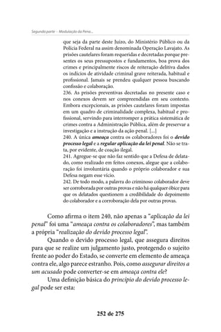 - Modulação da Pena...Segunda parte
252 de 275
que seja da parte deste Juízo, do Ministério Público ou da
Polícia Federal na assim denominada Operação Lavajato. As
prisões cautelares foram requeridas e decretadas porque pre-
sentes os seus pressupostos e fundamentos, boa prova dos
crimes e principalmente riscos de reiteração delitiva dados
os indícios de atividade criminal grave reiterada, habitual e
profissional. Jamais se prendeu qualquer pessoa buscando
confissão e colaboração.
236. As prisões preventivas decretadas no presente caso e
nos conexos devem ser compreendidas em seu contexto.
Embora excepcionais, as prisões cautelares foram impostas
em um quadro de criminalidade complexa, habitual e pro-
fissional, servindo para interromper a prática sistemática de
crimes contra a Administração Pública, além de preservar a
investigação e a instrução da ação penal. [...]
240. A única ameaça contra os colaboradores foi o devido
processo legal e a regular aplicação da lei penal. Não se tra-
ta, por evidente, de coação ilegal.
241. Agregue-se que não faz sentido que a Defesa de delata-
do, como realizado em feitos conexos, alegue que a colabo-
ração foi involuntária quando o próprio colaborador e sua
Defesa negam esse vício.
242. De todo modo, a palavra do criminoso colaborador deve
ser corroborada por outras provas e não há qualquer óbice para
que os delatados questionem a credibilidade do depoimento
do colaborador e a corroboração dela por outras provas.
Como afirma o item 240, não apenas a “aplicação da lei
penal” foi uma “ameaça contra os colaboradores”, mas também
a própria “realização do devido processo legal”.
Quando o devido processo legal, que assegura direitos
para que se realize um julgamento justo, protegendo o sujeito
frente ao poder do Estado, se converte em elemento de ameaça
contra ele, algo parece estranho. Pois, como assegurar direitos a
um acusado pode converter-se em ameaça contra ele?
Uma definição básica do princípio do devido processo le-
gal pode ser esta:
 