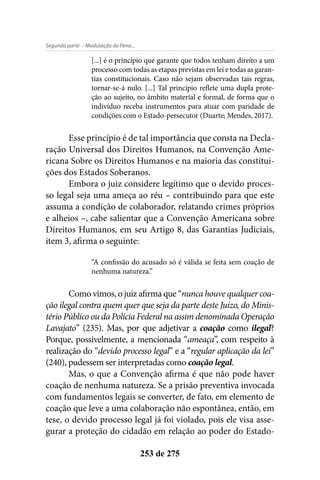 - Modulação da Pena...Segunda parte
253 de 275
[...] é o princípio que garante que todos tenham direito a um
processo com todas as etapas previstas em lei e todas as garan-
tias constitucionais. Caso não sejam observadas tais regras,
tornar-se-á nulo. [...] Tal princípio reflete uma dupla prote-
ção ao sujeito, no âmbito material e formal, de forma que o
indivíduo receba instrumentos para atuar com paridade de
condições com o Estado-persecutor (Duarte; Mendes, 2017).
Esse princípio é de tal importância que consta na Decla-
ração Universal dos Direitos Humanos, na Convenção Ame-
ricana Sobre os Direitos Humanos e na maioria das constitui-
ções dos Estados Soberanos.
Embora o juiz considere legítimo que o devido proces-
so legal seja uma ameça ao réu – contribuindo para que este
assuma a condição de colaborador, relatando crimes próprios
e alheios –, cabe salientar que a Convenção Americana sobre
Direitos Humanos, em seu Artigo 8, das Garantias Judiciais,
item 3, afirma o seguinte:
“A confissão do acusado só é válida se feita sem coação de
nenhuma natureza.”
Como vimos, o juiz afirma que “nunca houve qualquer coa-
ção ilegal contra quem quer que seja da parte deste Juízo, do Minis-
tério Público ou da Polícia Federal na assim denominada Operação
Lavajato” (235). Mas, por que adjetivar a coação como ilegal?
Porque, possivelmente, a mencionada “ameaça”, com respeito à
realização do “devido processo legal” e a “regular aplicação da lei”
(240), pudessem ser interpretadas como coação legal.
Mas, o que a Convenção afirma é que não pode haver
coação de nenhuma natureza. Se a prisão preventiva invocada
com fundamentos legais se converter, de fato, em elemento de
coação que leve a uma colaboração não espontânea, então, em
tese, o devido processo legal já foi violado, pois ele visa asse-
gurar a proteção do cidadão em relação ao poder do Estado-
 