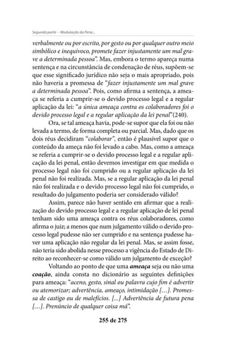 - Modulação da Pena...Segunda parte
255 de 275
verbalmente ou por escrito, por gesto ou por qualquer outro meio
simbólico e inequívoco, promete fazer injustamente um mal gra-
ve a determinada pessoa”. Mas, embora o termo apareça numa
sentença e na circunstância de condenação de réus, supõem-se
que esse significado jurídico não seja o mais apropriado, pois
não haveria a promessa de “fazer injustamente um mal grave
a determinada pessoa”. Pois, como afirma a sentença, a amea-
ça se referia a cumprir-se o devido processo legal e a regular
aplicação da lei: “a única ameaça contra os colaboradores foi o
devido processo legal e a regular aplicação da lei penal”(240).
Ora, se tal ameaça havia, pode-se supor que ela foi ou não
levada a termo, de forma completa ou parcial. Mas, dado que os
dois réus decidiram “colaborar”, então é plausível supor que o
conteúdo da ameça não foi levado a cabo. Mas, como a ameaça
se referia a cumprir-se o devido processo legal e a regular apli-
cação da lei penal, então devemos investigar em que medida o
processo legal não foi cumprido ou a regular aplicação da lei
penal não foi realizada. Mas, se a regular aplicação da lei penal
não foi realizada e o devido processo legal não foi cumprido, o
resultado do julgamento poderia ser considerado válido?
Assim, parece não haver sentido em afirmar que a reali-
zação do devido processo legal e a regular aplicação de lei penal
tenham sido uma ameaça contra os réus colaboradores, como
afirma o juiz; a menos que num julgamento válido o devido pro-
cesso legal pudesse não ser cumprido e na sentença pudesse ha-
ver uma aplicação não regular da lei penal. Mas, se assim fosse,
não teria sido abolida nesse processo a vigência do Estado de Di-
reito ao reconhecer-se como válido um julgamento de exceção?
Voltando ao ponto de que uma ameaça seja ou não uma
coação, ainda consta no dicionário as seguintes definições
para ameaça: “aceno, gesto, sinal ou palavra cujo fim é advertir
ou atemorizar; advertência, ameaço, intimidação […]. Promes-
sa de castigo ou de malefícios. [...] Advertência de futura pena
[…]. Prenúncio de qualquer coisa má”.
 