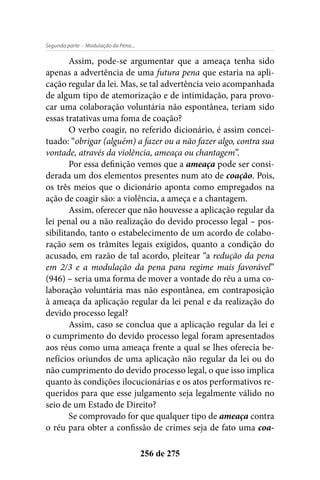 - Modulação da Pena...Segunda parte
256 de 275
Assim, pode-se argumentar que a ameaça tenha sido
apenas a advertência de uma futura pena que estaria na apli-
cação regular da lei. Mas, se tal advertência veio acompanhada
de algum tipo de atemorização e de intimidação, para provo-
car uma colaboração voluntária não espontânea, teriam sido
essas tratativas uma foma de coação?
O verbo coagir, no referido dicionário, é assim concei-
tuado: “obrigar (alguém) a fazer ou a não fazer algo, contra sua
vontade, através da violência, ameaça ou chantagem”.
Por essa definição vemos que a ameaça pode ser consi-
derada um dos elementos presentes num ato de coação. Pois,
os três meios que o dicionário aponta como empregados na
ação de coagir são: a violência, a ameça e a chantagem.
Assim, oferecer que não houvesse a aplicação regular da
lei penal ou a não realização do devido processo legal – pos-
sibilitando, tanto o estabelecimento de um acordo de colabo-
ração sem os trâmites legais exigidos, quanto a condição do
acusado, em razão de tal acordo, pleitear “a redução da pena
em 2/3 e a modulação da pena para regime mais favorável”
(946) – seria uma forma de mover a vontade do réu a uma co-
laboração voluntária mas não espontânea, em contraposição
à ameaça da aplicação regular da lei penal e da realização do
devido processo legal?
Assim, caso se conclua que a aplicação regular da lei e
o cumprimento do devido processo legal foram apresentados
aos réus como uma ameaça frente a qual se lhes oferecia be-
nefícios oriundos de uma aplicação não regular da lei ou do
não cumprimento do devido processo legal, o que isso implica
quanto às condições ilocucionárias e os atos performativos re-
queridos para que esse julgamento seja legalmente válido no
seio de um Estado de Direito?
Se comprovado for que qualquer tipo de ameaça contra
o réu para obter a confissão de crimes seja de fato uma coa-
 