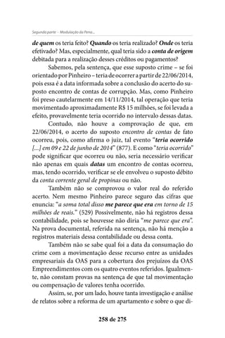 - Modulação da Pena...Segunda parte
258 de 275
de quem os teria feito? Quando os teria realizado? Onde os teria
efetivado? Mas, especialmente, qual teria sido a conta de origem
debitada para a realização desses créditos ou pagamentos?
Sabemos, pela sentença, que esse suposto crime – se foi
orientadoporPinheiro–teriadeocorrerapartirde22/06/2014,
pois essa é a data informada sobre a conclusão do acerto do su-
posto encontro de contas de corrupção. Mas, como Pinheiro
foi preso cautelarmente em 14/11/2014, tal operação que teria
movimentado aproximadamente R$ 15 milhões, se foi levada a
efeito, provavelmente teria ocorrido no intervalo dessas datas.
Contudo, não houve a comprovação de que, em
22/06/2014, o acerto do suposto encontro de contas de fato
ocorreu, pois, como afirma o juiz, tal evento “teria ocorrido
[...] em 09 e 22 de junho de 2014” (877). E como “teria ocorrido”
pode significar que ocorreu ou não, seria necessário verificar
não apenas em quais datas um encontro de contas ocorreu,
mas, tendo ocorrido, verificar se ele envolveu o suposto débito
da conta corrente geral de propinas ou não.
Também não se comprovou o valor real do referido
acerto. Nem mesmo Pinheiro parece seguro das cifras que
enuncia: “a soma total disso me parece que era em torno de 15
milhões de reais.” (529) Possivelmente, não há registros dessa
contabilidade, pois se houvesse não diria “me parece que era”.
Na prova documental, referida na sentença, não há menção a
registros materiais dessa contabilidade ou dessa conta.
Também não se sabe qual foi a data da consumação do
crime com a movimentação desse recurso entre as unidades
empresariais da OAS para a cobertura dos prejuízos da OAS
Empreendimentos com os quatro eventos referidos. Igualmen-
te, não constam provas na sentença de que tal movimentação
ou compensação de valores tenha ocorrido.
Assim, se, por um lado, houve tanta investigação e análise
de relatos sobre a reforma de um apartamento e sobre o que di-
 