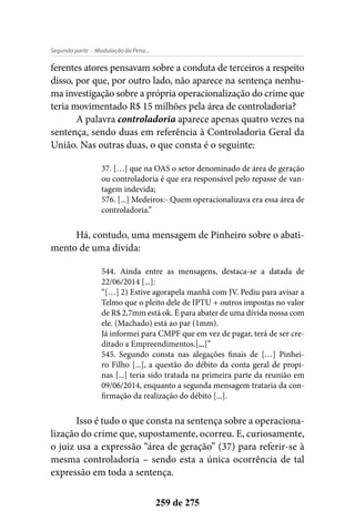 - Modulação da Pena...Segunda parte
259 de 275
ferentes atores pensavam sobre a conduta de terceiros a respeito
disso, por que, por outro lado, não aparece na sentença nenhu-
ma investigação sobre a própria operacionalização do crime que
teria movimentado R$ 15 milhões pela área de controladoria?
A palavra controladoria aparece apenas quatro vezes na
sentença, sendo duas em referência à Controladoria Geral da
União. Nas outras duas, o que consta é o seguinte:
37. […] que na OAS o setor denominado de área de geração
ou controladoria é que era responsável pelo repasse de van-
tagem indevida;
576. [...] Medeiros:- Quem operacionalizava era essa área de
controladoria.”
Há, contudo, uma mensagem de Pinheiro sobre o abati-
mento de uma dívida:
544. Ainda entre as mensagens, destaca-se a datada de
22/06/2014 [...]:
“[…] 2) Estive agorapela manhã com JV. Pediu para avisar a
Telmo que o pleito dele de IPTU + outros impostas no valor
de R$ 2,7mm está ok. É para abater de uma dívida nossa com
ele. (Machado) está ao par (1mm).
Já informei para CMPF que em vez de pagar, terá de ser cre-
ditado a Empreendimentos.[,,,]”
545. Segundo consta nas alegações finais de […] Pinhei-
ro Filho [...], a questão do débito da conta geral de propi-
nas [...] teria sido tratada na primeira parte da reunião em
09/06/2014, enquanto a segunda mensagem trataria da con-
firmação da realização do débito [...].
Isso é tudo o que consta na sentença sobre a operaciona-
lização do crime que, supostamente, ocorreu. E, curiosamente,
o juiz usa a expressão “área de geração” (37) para referir-se à
mesma controladoria – sendo esta a única ocorrência de tal
expressão em toda a sentença.
 