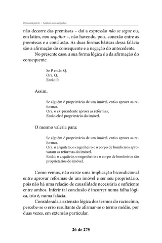 - Falácia non sequiturPrimeira parte
26 de 275
não decorre das premissas – daí a expressão não se segue ou,
em latim, non sequitur –, não havendo, pois, conexão entre as
premissas e a conclusão. As duas formas básicas dessa falácia
são a afirmação do consequente e a negação do antecedente.
No presente caso, a sua forma lógica é a da afirmação do
consequente.
Se P então Q.
Ora, Q,
Então P.
Assim,
Se alguém é proprietário de um imóvel, então aprova as re-
formas.
Ora, o ex-presidente aprova as reformas,
Então ele é proprietário do imóvel.
O mesmo valeria para:
Se alguém é proprietário de um imóvel, então aprova as re-
formas.
Ora, o arquiteto, o engenheiro e o corpo de bombeiros apro-
varam as reformas do imóvel.
Então, o arquiteto, o engenheiro e o corpo de bombeiros são
proprietários do imóvel.
Como vemos, não existe uma implicação bicondicional
entre aprovar reformas de um imóvel e ser seu proprietário,
pois não há uma relação de causalidade necessária e suficiente
entre ambos. Inferir tal conclusão é incorrer numa falha lógi-
ca, isto é, numa falácia.
Considerada a extensão lógica dos termos do raciocínio,
percebe-se o erro resultante de afirmar-se o termo médio, por
duas vezes, em extensão particular.
 