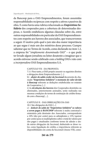 - Modulação da Pena...Segunda parte
261 de 275
da Bancoop para a OAS Empreendimentos, foram assumidas
responsabilidades recíprocas com respeito a ativos e passivos da
obra. E como havia uma rubrica relacionada ao Empréstimo So-
lidário dos cooperados para a cobertura de determinadas des-
pesas, o Acordo estabeleceu algumas cláusulas sobre ela, entre
outrasresponsabilidadesemparticulardaOASEmpreendimen-
tos com respeito aos haveres dos associados, que transcrevemos
a seguir. O motivo pelo qual o juiz não deu maior importância
ao que segue é mais um dos mistérios desse processo. Cumpre
salientar que no Termo de Acordo, como declarado no item 1.2,
a empresa foi “simplesmente denominada OAS” – o que pode
ter levado algum jornalista ou leitor desatento a imaginar que o
acordo estivesse sendo celebrado com a holding OAS e não com
a incorporadora OAS Empreendimentos S.A.
CAPITULO VII - DA PROPOSTA
7.1.1 Para tanto, a OAS propõe assumir os seguintes direitos
e obrigações deste Empreendimento: [...]
h) - abater do saldo credor da Seccional decorrente do cha-
mado “Empréstimo Solidário” o montante do valor devido
à Bancoop referente as deduções estabelecidas no estatuto
da Cooperativa; [...]
i) As devoluções dos haveres dos Cooperados demitidos ou
eliminados, anteriormente assinados, serão realizadas nas
mesmas condições do termo de restituição de crédito firma-
do com a Bancoop[…].
CAPITULO X - DAS OBRIGAÇÕES DA OAS
10.1 São obrigações da OAS [...]
c) - deduzir do saldo do “Empréstimo Solidário” os valores
a serem pagos à BANCOOP referente à multa contratual e
estatutária pela demissão dos Associados, correspondente
a 10% (dez por cento) para os adimplentes e 15% (quinze
por cento) para os inadimplentes sobre o total de valores por
eles pagos e atualizados conforme termo de adesão e ain-
da outras obrigações da Seccional, deduzindo-se desse va-
lor, como liquidação de crédito, a importância referente as
disponibilidades em conta da Seccional (Anexo VII), consi-
 