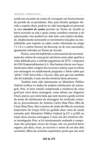 - Modulação da Pena...Segunda parte
265 de 275
sendo um encontro de contas de corrupção em favorecimento
do partido do ex-presidente. Mas, para dirimir qualquer dú-
vida a respeito disso, poderia ter sido investigado no processo
se esse encontro de contas previsto no Termo de Acordo já
havia ocorrido ou não e quais contas contábeis estariam a ele
relacionadas. Isso poderia ter sido feito com relativa facilida-
de, simplesmente rastreando os movimentos lançados na con-
tabilidade com respeito ao saldo credor informado no artigo
7.1.1.h e a outros haveres da Bancoop ou de seus associados,
igualmente referidos no Termo de Acordo.
Porém, como foi indeferido o rastreamento da movimen-
tação dos valores do caixa geral, não havia como saber qual foi a
conta debitada para o referido pagamento de IPTU e impostos
da OAS Empreendimentos S.A. Mas bastava checar esse lança-
mento para saber a origem dos recursos e aclarar a que se referia
essa mensagem ou simplesmente perguntar a Telmo sobre que
“pleito” (544) havia feito a Vaccari. Mas, por que isso também
não foi realizado, é mais um dos mistérios desse processo.
Também teria sido interessante ao Ministério Público
Federal verificar os dados do próprio interlocutor da mensa-
gem. Pois, se teria restado comprovada a existência do caixa
geral por meio dessa mensagem, como afirma nas Alegações
Finais, parece, por outro lado, que nem mesmo a grafia correta
do nome do interlocutor da mensagem foi verificada, tratan-
do-se, provavelmente, de Antônio Carlos Mata Pires, filho de
César Mata Pires. Mas o motivo do nome do filho do acionista
majoritário do Grupo OAS ser grafado duas vezes de modo
estranho pelo Ministério Público Federal (p.157 e p.289) ao
tratar dessa mesma mensagem é mais um dos mistérios des-
sa investigação. Pois, se foi minimamente analisada a compo-
sição dos principais sócios do Grupo, não era possível haver
engano, por duas, vezes, ao escrever o nome de um dos dois
acionistas, filhos do acionista majoritário, posto que um seria
 