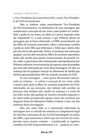 - Modulação da Pena...Segunda parte
266 de 275
o Vice-Presidente da Construtora OAS, e outro Vice-Presiden-
te da OAS Investimentos.
Mas, se Antônio, então, possivelmente Vice-Presidente
da OAS Investimentos, era destinatário de uma mensagem que
comprovaria a execução de um crime, como podem ter confun-
dido a grafia de seu nome, ao referir-se à prova reputada como
tão importante? E, o mais curioso, é que Pinheiro afirma na
mensagem que já havia informado a CMPF, possivelmente um
dos filhos do acionista majoritário, sobre a autorização recebida
e pedia ao outro filho que informasse a Telmo que o pleito, feito
por este, havia sido aprovado. Porém, na sentença não consta que
qualquer um dos dois executivos, filhos do acionista majoritário,
tenha sido ouvido para prestar esclarecimentos do possível cri-
me, sobre o qual teriam sido comunicados antecipadamente por
Pinheiro, referente à movimentação da suposta conta de propinas
que teria sido informada por meio dessa mensagem. De fato, na
sentença não há qualquer menção ao sobrenome da família que
detinha aproximadamente 90% do controle acionário da OAS.
Se essa mensagem – como prova documental mencio-
nada na sentença – se referia à execução de um crime, então
o motivo pelo qual os filhos do acionista majoritário da OAS,
informados da sua execução, não tenham sido ouvidos no
processo nem tenham sido citados na sentença e o nome de
um deles tenha sido grafado de maneira estranha enquanto o
de outro tenha permanecido apenas como um acrônimo nas
alegações finais do Ministério Público Federal é mais um dos
mistérios dessa investigação.
Mas, por outro lado, se a autorização informada na
mensagem tiver se referido tão somente ao cumprimento legal
de cláusulas contratuais de um Acordo homologado na justiça
em 2009, o que autorizaria a inferir que um encontro de contas,
previsto nesse mesmo contrato – considerando os registros
contábeis da OAS Empreendimentos S.A. – pudesse ser inter-
 