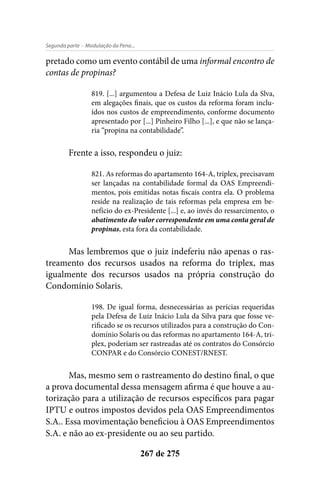 - Modulação da Pena...Segunda parte
267 de 275
pretado como um evento contábil de uma informal encontro de
contas de propinas?
819. [...] argumentou a Defesa de Luiz Inácio Lula da Slva,
em alegações finais, que os custos da reforma foram inclu-
ídos nos custos de empreendimento, conforme documento
apresentado por [...] Pinheiro Filho [...], e que não se lança-
ria “propina na contabilidade”.
Frente a isso, respondeu o juiz:
821. As reformas do apartamento 164-A, triplex, precisavam
ser lançadas na contabilidade formal da OAS Empreendi-
mentos, pois emitidas notas fiscais contra ela. O problema
reside na realização de tais reformas pela empresa em be-
nefício do ex-Presidente [...] e, ao invés do ressarcimento, o
abatimento do valor correspondente em uma conta geral de
propinas, esta fora da contabilidade.
Mas lembremos que o juiz indeferiu não apenas o ras-
treamento dos recursos usados na reforma do triplex, mas
igualmente dos recursos usados na própria construção do
Condomínio Solaris.
198. De igual forma, desnecessárias as perícias requeridas
pela Defesa de Luiz Inácio Lula da Silva para que fosse ve-
rificado se os recursos utilizados para a construção do Con-
domínio Solaris ou das reformas no apartamento 164-A, tri-
plex, poderiam ser rastreadas até os contratos do Consórcio
CONPAR e do Consórcio CONEST/RNEST.
Mas, mesmo sem o rastreamento do destino final, o que
a prova documental dessa mensagem afirma é que houve a au-
torização para a utilização de recursos específicos para pagar
IPTU e outros impostos devidos pela OAS Empreendimentos
S.A.. Essa movimentação beneficiou à OAS Empreendimentos
S.A. e não ao ex-presidente ou ao seu partido.
 