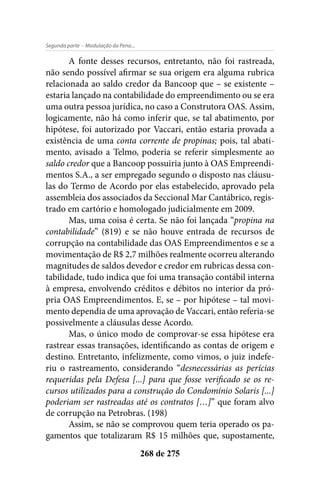 - Modulação da Pena...Segunda parte
268 de 275
A fonte desses recursos, entretanto, não foi rastreada,
não sendo possível afirmar se sua origem era alguma rubrica
relacionada ao saldo credor da Bancoop que – se existente –
estaria lançado na contabilidade do empreendimento ou se era
uma outra pessoa jurídica, no caso a Construtora OAS. Assim,
logicamente, não há como inferir que, se tal abatimento, por
hipótese, foi autorizado por Vaccari, então estaria provada a
existência de uma conta corrente de propinas; pois, tal abati-
mento, avisado a Telmo, poderia se referir simplesmente ao
saldo credor que a Bancoop possuiria junto à OAS Empreendi-
mentos S.A., a ser empregado segundo o disposto nas cláusu-
las do Termo de Acordo por elas estabelecido, aprovado pela
assembleia dos associados da Seccional Mar Cantábrico, regis-
trado em cartório e homologado judicialmente em 2009.
Mas, uma coisa é certa. Se não foi lançada “propina na
contabilidade” (819) e se não houve entrada de recursos de
corrupção na contabilidade das OAS Empreendimentos e se a
movimentação de R$ 2,7 milhões realmente ocorreu alterando
magnitudes de saldos devedor e credor em rubricas dessa con-
tabilidade, tudo indica que foi uma transação contábil interna
à empresa, envolvendo créditos e débitos no interior da pró-
pria OAS Empreendimentos. E, se – por hipótese – tal movi-
mento dependia de uma aprovação de Vaccari, então referia-se
possivelmente a cláusulas desse Acordo.
Mas, o único modo de comprovar-se essa hipótese era
rastrear essas transações, identificando as contas de origem e
destino. Entretanto, infelizmente, como vimos, o juiz indefe-
riu o rastreamento, considerando “desnecessárias as perícias
requeridas pela Defesa [...] para que fosse verificado se os re-
cursos utilizados para a construção do Condomínio Solaris [...]
poderiam ser rastreadas até os contratos […]” que foram alvo
de corrupção na Petrobras. (198)
Assim, se não se comprovou quem teria operado os pa-
gamentos que totalizaram R$ 15 milhões que, supostamente,
 