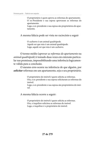 - Falácia non sequiturPrimeira parte
27 de 275
O proprietário é quem aprova as reformas do apartamento.
O ex-Presidente e sua esposa aprovaram as reformas do
apartamento.
Logo, o ex-presidente e sua esposa são proprietários do apar-
tamento.
A mesma falácia pode ser vista no raciocínio a seguir
O cachorro é um animal quadrúpede.
Aquele ser que mia é um animal quadrúpede.
Logo, aquele ser que mia é um cachorro.
O termo médio (aprovar as reformas do apartamento ou
animal quadrúpede) é tomado duas vezes em extensão particu-
lar nas premissas, impossibilitando uma inferência logicamen-
te válida para a conclusão.
O mesmo erro ocorre na inferência de que alguém, por
solicitar reformas em um apartamento, seja o seu proprietário.
O proprietário do imóvel é quem solicita as reformas.
Ora, o ex-presidente e sua esposa solicitaram as reformas do
imóvel.
Logo, o ex-presidente e sua esposa são proprietários do imó-
vel.
A mesma falácia ocorre a seguir:
O proprietário do imóvel é quem solicita as reformas.
Ora, o inquilino solicitou as reformas do imóvel.
Logo, o inquilino é o proprietário do imóvel.
 