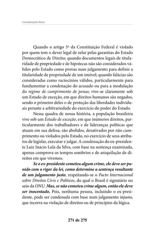 Considerações finais
271 de 275
Quando o artigo 5º da Constituição Federal é violado
por quem tem o dever legal de zelar pelas garantias do Estado
Democrático de Direito; quando documentos legais de titula-
ridade de propriedade e de hipotecas não são considerados vá-
lidos pelo Estado como provas num julgamento para definir a
titularidade de propriedade de um imóvel; quando falácias são
consideradas como raciocínios válidos, particularmente para
fundamentar a condenação do acusado ou para a modulação
do regime de cumprimento de penas; vive-se claramente sob
um Estado de exceção, em que direitos humanos são negados,
sendo o primeiro deles o de proteção das liberdades individu-
ais perante a arbitrariedade do exercício do poder do Estado.
Nessa quadra de nossa história, a população brasileira
vive sob um Estado de exceção, em que inúmeros direitos, par-
ticularmente dos trabalhadores e de lideranças políticas que
atuam em sua defesa, são abolidos, desativados por não cum-
primento ou violados pelo Estado, no exercício de seus atribu-
tos de legislar, executar e julgar. A condenação do ex-presiden-
te Luiz Inácio Lula da Silva, com base na sentença examinada,
apenas comprova os tempos sombrios e de aniquilação de di-
reitos em que vivemos.
Se o ex-presidente cometeu algum crime, ele deve ser pu-
nido com o rigor da lei, como determine a sentença resultante
de um julgamento justo, respeitando-se o Pacto Internacional
sobre Direitos Civis e Políticos, do qual o Brasil é signatário no
seio da ONU. Mas, se não cometeu crime algum, então ele deve
ser inocentado. Pois, nenhuma pessoa, incluindo o ex-presi-
dente, pode ser condenada com base num julgamento injusto,
que incorra na violação de direitos ou de princípios da lógica.
 