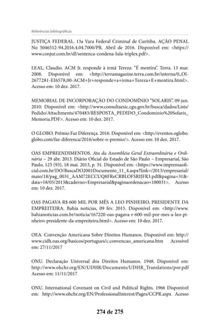Referências bibliográficas
274 de 275
JUSTIÇA FEDERAL. 13a Vara Federal Criminal de Curitiba. AÇÃO PENAL
No 5046512-94.2016.4.04.7000/PR. Abril de 2016. Disponível em: <https://
www.conjur.com.br/dl/sentenca-condena-lula-triplex.pdf>.
LEAL, Claudio. ACM Jr. responde à irmã Tereza: “É mentira”. Terra. 13 mar.
2008. Disponível em: <http://terramagazine.terra.com.br/interna/0,,OI-
2677281-EI6578,00-ACM+Jr+responde+a+irma+Tereza+E+mentira.html>.
Acesso em: 10 dez. 2017.
MEMORIAL DE INCORPORAÇÃO DO CONDOMÍNIO “SOLARIS”. 09 jun.
2010. Disponível em: <http://www.consultaesic.cgu.gov.br/busca/dados/Lists/
Pedido/Attachments/470483/RESPOSTA_PEDIDO_Condominio%20Solaris_
Memoria.PDF>. Acesso em: 10 dez. 2017.
O GLOBO. Prêmio Faz Diferença. 2016. Disponível em: <http://eventos.oglobo.
globo.com/faz-diferenca/2016/sobre-o-premio/>. Acesso em: 10 dez. 2017.
OAS EMPREENDIMENTOS. Ata da Assembleia Geral Extraordinária e Ordi-
nária – 29 abr. 2013. Diário Oficial do Estado de São Paulo – Empresarial, São
Paulo, 123 (93), 18 mai. 2013, p. 31. Disponível em: <https://www.imprensaofi-
cial.com.br/DO/BuscaDO2001Documento_11_4.aspx?link=/2013/empresarial/
maio/18/pag_0031_AAM72ECCUQ8FReCRBLOFSRIJFR3.pdf&pagina=31&-
data=18/05/2013&caderno=Empresarial&paginaordenacao=100031>. Acesso
em: 10 dez. 2017.
OAS PAGAVA R$ 600 MIL POR MÊS A LEO PINHEIRO, PRESIDENTE DA
EMPREITEIRA. Bahia notícias, 09 fev. 2015. Disponível em: <http://www.
bahianoticias.com.br/noticia/167220-oas-pagava-r-600-mil-por-mes-a-leo-pi-
nheiro-presidente-da-empreiteira.html>. Acesso em: 10 dez. 2017.
OEA. Convenção Americana Sobre Direitos Humanos. Disponível em: http://
www.cidh.oas.org/basicos/portugues/c.convencao_americana.htm Acessível
em: 27/11/2017
ONU. Declaração Universal dos Direitos Humanos. 1948. Disponível em:
http://www.ohchr.org/EN/UDHR/Documents/UDHR_Translations/por.pdf
Acesso em: 11/11/2017
ONU. International Covenant on Civil and Political Rights. 1966 Disponível
em: http://www.ohchr.org/EN/ProfessionalInterest/Pages/CCPR.aspx Acesso
 