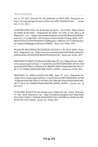 275 de 275
Referências bibliográficas
em: 11 /11/ 2017. [Decreto No 592 publicado em 06/07/1992. Disponível em:
http://www.planalto.gov.br/ccivil_03/decreto/1990-1994/d0592.htm Acesso
em: 11 /11/ 2017]
CONSTRUTORA OAS. Ata de Reunião de Sócios – 01/11/2012. Diário Oficial
do Estado de São Paulo – Empresarial, São Paulo, 122 (218), 22 nov. 2012, p. 38
Disponível em: <https://www.imprensaoficial.com.br/DO/BuscaDO2001Do-
cumento_11_4.aspx?link=/2012/empresarial/novembro/22/pag_0038_5TLU-
86D3D4LI6eACNOS3M5QDM3T.pdf&pagina=38&data=22/11/2012&cader-
no=Empresarial&paginaordenacao=100038>. Acesso em: 10 dez. 2017.
PLANO DE RECUPERAÇÃO JUDICIAL DE OAS S.A. fls. 20254-20293. 19 jun.
2015. Disponível em: <http://www.oas.com/lumis/portal/file/fileDownload.js-
p?fileId=8A81A3934D2F94C8014E3FE249C81C4B>. Acesso em: 10 dez. 2017.
PROCESSONº5046512-94.2016.4.04.7000.Parte38.[s.d.].Disponívelem:<http://
www.camara.leg.br/stf/sip2-17/sip2b/Disco%20E2F2JJHG604CAF%20-%20
parte%202/PR/5046512-94.2016.4.04.7000/PR-50465129420164047000-2017-7-
20-13-54-5250465129420164047000_PARTE_38.PDF>. Acesso em: 10 dez. 2017.
PROCESSO Nº 5046512-94.2016.4.04.7000. Parte 39. [s.d.]. Disponível em:
<http://www.camara.leg.br/stf/sip2-17/sip2b/Disco%20E2F2JJHG604CAF%20
-%20parte%202/PR/5046512-94.2016.4.04.7000/PR-50465129420164047000-
2017-7-20-13-54-5250465129420164047000_PARTE_39.PDF>. Acesso em: 10
dez. 2017.
TV GLOBO. BANCOOP não entrega nem o triplex de Lula. Jornal Nacional,
11 mar. 2010. Disponível em: <http://jornalnacional.globo.com/Telejornais/
JN/0,,MUL1526021-10406,00-BANCOOP+NAO+ENTREGA+NEM+O+TRI-
PLEX+DE+LULA.html>. Acesso em: 10 dez. 2017.
 