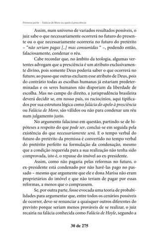 - Falácia de Moro ou apelo à presciênciaPrimeira parte
30 de 275
Assim, num universo de variados resultados possíveis, o
juiz sabe o que necessariamente ocorrerá no futuro do presen-
te ou o que necessariamente ocorreria no futuro do pretérito
– “não seriam pagas [..] mas consumidas “ –, podendo então,
falaciosamente, condenar o réu.
Cabe recordar que, no âmbito da teologia, algumas ver-
tentes advogam que a presciência é um atributo exclusivamen-
te divino, pois somente Deus poderia saber o que ocorrerá no
futuro; ao passo que outras excluem esse atributo de Deus, pois
do contrário todas as escolhas humanas já estariam predeter-
minadas e os seres humanos não disporiam da liberdade de
escolha. Mas no campo do direito, a jurisprudência brasileira
deverá decidir se, em nosso país, os raciocínios, aqui tipifica-
dos por sua estrutura lógica como falácia do apelo à presciência
ou Falácia de Moro, são válidos ou não para condenar um réu
num julgamento justo.
No argumento falacioso em questão, partindo-se de hi-
póteses a respeito do que pode ser, conclui-se em seguida pela
existência do que necessariamente será. E o tempo verbal do
futuro do pretérito da premissa é convertido no tempo verbal
do pretérito perfeito na formulação da condenação, mesmo
que a condição requerida para a sua realização não tenha sido
comprovada, isto é, o repasse do imóvel ao ex-presidente.
Assim, como não pagaria pelas reformas no futuro, o
ex-presidente está condenado por não havê-las pago no pas-
sado – mesmo que argumente que ele e dona Marisa não eram
proprietários do imóvel e que não teriam de pagar por essas
reformas, a menos que o comprassem.
Se, por outra parte, fosse evocada uma teoria de probabi-
lidades para argumentar que, entre todos os cenários possíveis
de ocorrer, deve-se renunciar a quaisquer outros diferentes do
previsto porque seriam menos prováveis de se realizar, o juiz
recairia na falácia conhecida como Falácia de Hoyle, segundo a
 