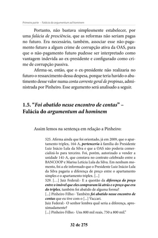 - Falácia do argumentum ad hominemPrimeira parte
32 de 275
Portanto, não bastava simplesmente estabelecer, por
uma falácia de presciência, que as reformas não seriam pagas
no futuro. Era necessário, também, associar esse não-paga-
mento futuro a algum crime de corrupção ativa da OAS, para
que o não-pagamento futuro pudesse ser interpretado como
vantagem indevida ao ex-presidente e configurado como cri-
me de corrupção passiva.
Afirma-se, então, que o ex-presidente não realizaria no
futuro o ressarcimento dessa despesa, porque teria havido o aba-
timento desse valor numa conta corrente geral de propinas, admi-
nistrada por Pinheiro. Esse argumento será analisado a seguir.
1.5. “Foi abatido nesse encontro de contas” –
Falácia do argumentum ad hominem
Assim lemos na sentença em relação a Pinheiro:
525. Afirma ainda que foi orientado, já em 2009, que o apar-
tamento triplex, 164-A, pertenceria à família do Presidente
Luiz Inácio Lula da Silva e que a OAS não poderia comer-
cializá-lo para terceiro. Foi, porém, autorizado a vender a
unidade 141-A, que constava no contrato celebrado entre a
BANCOOP e Marisa Letícia Lula da Silva. Em nenhum mo-
mento, foi a ele informado que o Presidente Luiz Inácio Lula
da Silva pagaria a diferença de preço entre o apartamento
simples e o apartamento triplex. [...]
529. […] Juiz Federal:- E a questão da diferença do preço
entre o imóvel que eles compraram lá atrás e o preço que era
do triplex, também foi abatido de alguma forma?
[...] Pinheiro Filho:- Também foi abatido nesse encontro de
contas que eu tive com o [...] Vaccari.
Juiz Federal:- O senhor lembra qual seria a diferença, apro-
ximadamente?
[...] Pinheiro Filho:- Uns 800 mil reais, 750 a 800 mil.”
 