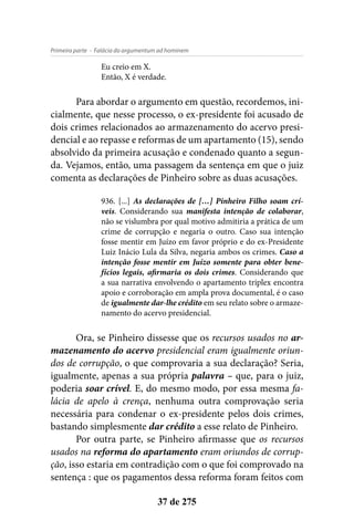 - Falácia do argumentum ad hominemPrimeira parte
37 de 275
Eu creio em X.
Então, X é verdade.
Para abordar o argumento em questão, recordemos, ini-
cialmente, que nesse processo, o ex-presidente foi acusado de
dois crimes relacionados ao armazenamento do acervo presi-
dencial e ao repasse e reformas de um apartamento (15), sendo
absolvido da primeira acusação e condenado quanto a segun-
da. Vejamos, então, uma passagem da sentença em que o juiz
comenta as declarações de Pinheiro sobre as duas acusações.
936. [...] As declarações de […] Pinheiro Filho soam crí-
veis. Considerando sua manifesta intenção de colaborar,
não se vislumbra por qual motivo admitiria a prática de um
crime de corrupção e negaria o outro. Caso sua intenção
fosse mentir em Juízo em favor próprio e do ex-Presidente
Luiz Inácio Lula da Silva, negaria ambos os crimes. Caso a
intenção fosse mentir em Juízo somente para obter bene-
fícios legais, afirmaria os dois crimes. Considerando que
a sua narrativa envolvendo o apartamento triplex encontra
apoio e corroboração em ampla prova documental, é o caso
de igualmente dar-lhe crédito em seu relato sobre o armaze-
namento do acervo presidencial.
Ora, se Pinheiro dissesse que os recursos usados no ar-
mazenamento do acervo presidencial eram igualmente oriun-
dos de corrupção, o que comprovaria a sua declaração? Seria,
igualmente, apenas a sua própria palavra – que, para o juiz,
poderia soar crível. E, do mesmo modo, por essa mesma fa-
lácia de apelo à crença, nenhuma outra comprovação seria
necessária para condenar o ex-presidente pelos dois crimes,
bastando simplesmente dar crédito a esse relato de Pinheiro.
Por outra parte, se Pinheiro afirmasse que os recursos
usados na reforma do apartamento eram oriundos de corrup-
ção, isso estaria em contradição com o que foi comprovado na
sentença : que os pagamentos dessa reforma foram feitos com
 