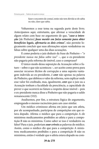 - Falácia do apelo à crençaPrimeira parte
39 de 275
fazer o encontro de contas’, então não tem dúvida se ele sabia
ou não, claro que sabia.
Voltaremos a esse tema na segunda parte deste livro.
Antecipamos aqui, entretanto, que afirmar a veracidade de
algum relato com base no argumento de que, “caso a inten-
ção [de Pinheiro] fosse mentir em Juízo somente para obter
benefícios legais, afirmaria os dois crimes”, não permite lo-
gicamente concluir que suas afirmações sejam verdadeiras ou
falsas sobre qualquer uma das duas acusações.
E como poderia o juiz deduzir da frase de Pinheiro – “o
presidente nunca me falou sobre isso” –, que o ex-presidente
não pagaria pela reforma do imóvel, caso o comprasse?
O único modo dessa suposição da Acusação sobre o fu-
turo – sobre o que não aconteceu –, ser aceito como prova para
associar recursos ilícitos de corrupção a uma suposta vanta-
gem indevida ao ex-presidente, é crer não apenas na palavra
de Pinheiro, que debitou o valor da reforma, sem explicar onde
esse valor foi creditado, mas, igualmente, crer que o juiz ou a
Acusação tenham a faculdade da presciência, a capacidade de
prever o que ocorrerá no futuro a respeito desse imóvel – pois
o ex-presidente nunca disse a Pinheiro que não pagaria o saldo
remanescente (532).
Analisemos, por fim, a estrutura lógica do argumento,
empregando o mesmo raciocínio para um caso similar.
Um médico criminoso afirma em juízo que um atleta,
por ele acompanhado, participou de competições em que es-
tava dopado. Afirma o médico que para a competição A ele
ministrou medicamentos proibidos ao atleta e para a compe-
tição B não os ministrou. Como saber se isso é verdadeiro ou
falso? Para o juiz, poderiam soar críveis as palavras do médico.
Assim, como o médico diz que para a competição A minis-
trou medicamentos proibidos e para a competição B não os
ministrou, então é verdade que o atleta estava dopado na com-
 