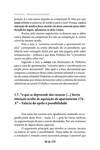 - Falácia do apelo à possibilidadePrimeira parte
40 de 275
petição A e não estava dopado na competição B. Mas por que
soam críveis as palavras do médico para o juiz? Porque, caso a
intenção do médico fosse mentir em Juízo somente para obter
benefícios legais, afirmaria os dois crimes.
Porém, pelo mesmo argumento, se dissesse que o atleta
estava dopado na competição B e não na competição A, soaria
crível do mesmo modo.
Para o juiz, a “narrativa envolvendo o apartamento tri-
plex” corresponde ao crime afirmado do ex-presidente, que
obteria uma vantagem ilícita por que não pagaria pelo saldo
remanescente – embora o que disse Pinheiro foi: “o presidente
nunca me falou sobre isso”.
Segundo o juiz, a crença nas declarações de Pinheiro,
para o caso do apartamento, “encontra apoio e corroboração em
ampla prova documental”. Mas qual é a base documental que
comprova a existência dessa conta corrente informal e o encon-
tro de contas relatado? Poderiam as afirmações sobre isso serem
corroboradas por relatos de terceiros sobre a reforma do imóvel,
referências ao jornal O Globo e rasuras em documentos?
1.7. “o que se depreende das rasuras [...] havia
intenção oculta de aquisição do apartamento 174-
A” – Falácia do apelo à possibilidade
Esse tema das rasuras será, igualmente, analisado na se-
gunda parte deste livro – seção 2.2 –, pois há várias sutilezas
na argumentação do juiz a serem abordadas. Por ora, tratamos
somente de alguns desses aspectos.
O argumento principal, que envolve as rasuras, incorre
na falácia do apelo à possibilidade. Nesta falha de raciocínio,
a conclusão é tomada como necessária porque é possível que
 