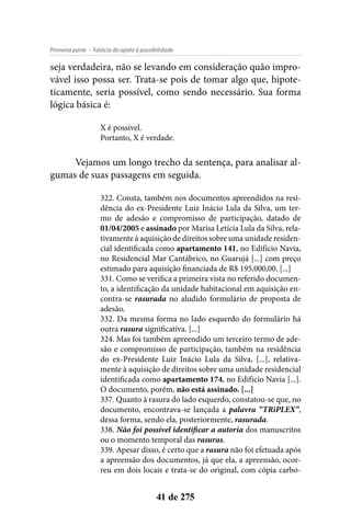 - Falácia do apelo à possibilidadePrimeira parte
41 de 275
seja verdadeira, não se levando em consideração quão impro-
vável isso possa ser. Trata-se pois de tomar algo que, hipote-
ticamente, seria possível, como sendo necessário. Sua forma
lógica básica é:
X é possível.
Portanto, X é verdade.
Vejamos um longo trecho da sentença, para analisar al-
gumas de suas passagens em seguida.
322. Consta, também nos documentos apreendidos na resi-
dência do ex-Presidente Luiz Inácio Lula da Silva, um ter-
mo de adesão e compromisso de participação, datado de
01/04/2005 e assinado por Marisa Letícia Lula da Silva, rela-
tivamente à aquisição de direitos sobre uma unidade residen-
cial identificada como apartamento 141, no Edifício Navia,
no Residencial Mar Cantábrico, no Guarujá [...] com preço
estimado para aquisição financiada de R$ 195.000,00. [...]
331. Como se verifica a primeira vista no referido documen-
to, a identificação da unidade habitacional em aquisição en-
contra-se rasurada no aludido formulário de proposta de
adesão.
332. Da mesma forma no lado esquerdo do formulário há
outra rasura significativa. [...]
324. Mas foi também apreendido um terceiro termo de ade-
são e compromisso de participação, também na residência
do ex-Presidente Luiz Inácio Lula da Silva, [...], relativa-
mente à aquisição de direitos sobre uma unidade residencial
identificada como apartamento 174, no Edifício Navia [...].
O documento, porém, não está assinado. [...]
337. Quanto à rasura do lado esquerdo, constatou-se que, no
documento, encontrava-se lançada a palavra “TRiPLEX”,
dessa forma, sendo ela, posteriormente, rasurada.
338. Não foi possível identificar a autoria dos manuscritos
ou o momento temporal das rasuras.
339. Apesar disso, é certo que a rasura não foi efetuada após
a apreensão dos documentos, já que ela, a apreensão, ocor-
reu em dois locais e trata-se do original, com cópia carbo-
 
