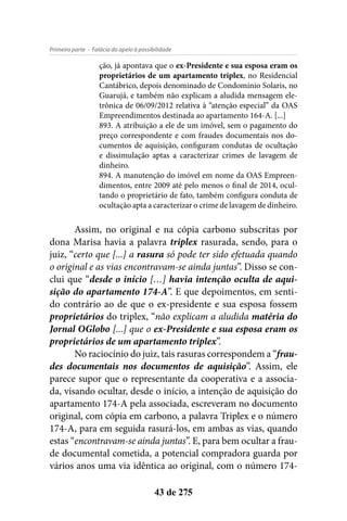 - Falácia do apelo à possibilidadePrimeira parte
43 de 275
ção, já apontava que o ex-Presidente e sua esposa eram os
proprietários de um apartamento triplex, no Residencial
Cantábrico, depois denominado de Condomínio Solaris, no
Guarujá, e também não explicam a aludida mensagem ele-
trônica de 06/09/2012 relativa à “atenção especial” da OAS
Empreendimentos destinada ao apartamento 164-A. [...]
893. A atribuição a ele de um imóvel, sem o pagamento do
preço correspondente e com fraudes documentais nos do-
cumentos de aquisição, configuram condutas de ocultação
e dissimulação aptas a caracterizar crimes de lavagem de
dinheiro.
894. A manutenção do imóvel em nome da OAS Empreen-
dimentos, entre 2009 até pelo menos o final de 2014, ocul-
tando o proprietário de fato, também configura conduta de
ocultação apta a caracterizar o crime de lavagem de dinheiro.
Assim, no original e na cópia carbono subscritas por
dona Marisa havia a palavra triplex rasurada, sendo, para o
juiz, “certo que [...] a rasura só pode ter sido efetuada quando
o original e as vias encontravam-se ainda juntas”. Disso se con-
clui que “desde o início […] havia intenção oculta de aqui-
sição do apartamento 174-A”. E que depoimentos, em senti-
do contrário ao de que o ex-presidente e sua esposa fossem
proprietários do triplex, “não explicam a aludida matéria do
Jornal OGlobo [...] que o ex-Presidente e sua esposa eram os
proprietários de um apartamento triplex”.
No raciocínio do juiz, tais rasuras correspondem a “frau-
des documentais nos documentos de aquisição”. Assim, ele
parece supor que o representante da cooperativa e a associa-
da, visando ocultar, desde o início, a intenção de aquisição do
apartamento 174-A pela associada, escreveram no documento
original, com cópia em carbono, a palavra Triplex e o número
174-A, para em seguida rasurá-los, em ambas as vias, quando
estas “encontravam-se ainda juntas”. E, para bem ocultar a frau-
de documental cometida, a potencial compradora guarda por
vários anos uma via idêntica ao original, com o número 174-
 