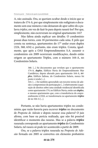 - Falácia do apelo à possibilidadePrimeira parte
44 de 275
A, não assinada. Ora, se queriam ocultar desde o início que se
tratava do 174-A, por que simplesmente não redigiram o docu-
mento sem esse número e não deixaram de apor sobre ele a pa-
lavra triplex, em vez de fazê-lo para depois rasurá-los? Por que,
simplesmente, não escreveram no original apartamento 141?
Mas faltou ainda explicar um detalhe. O condomínio
possui duas torres, com 18 pavimentos cada uma. E pelo que
consta na sentença, apartamentos do 17° andar eram duplex
(324, 368, 634) e, portanto, não eram triplex. Consta, igual-
mente, que após a OAS Empreendimentos S.A. assumir o
condomínio em 2009 ocorreram modificações, dando então
origem ao apartamento Triplex, com o número 164-A, no
Condomínio Solaris.
368. [...] há documentos que revelam que o apartamento
174-A, duplex, Edifício Navia do Empreendimento Mar
Cantábrico, depois alterado para apartamento 164-A, tri-
plex, Edifício Salinas, do Condomínio Solaris, nunca foi
posto à venda [...].
324. […] foi também apreendido um terceiro termo de ade-
são e compromisso de participação [...] relativamente à aqui-
sição de direitos sobre uma unidade residencial identificada
como apartamento 174, no Edifício Navia, então um duplex,
o mesmo apartamento que, com a transferência do empre-
endimento à OAS, se transformaria no apartamento triplex
de no 164-A [...].
Portanto, se não havia apartamentos triplex no condo-
mínio, que razão haveria para escrever triplex no documento
de Proposta de Adesão e depois rasurar essa palavra? O juiz
afirma, com base na perícia realizada, que não foi possível
identificar o momento das rasuras. Mas se a palavra triplex
rasurada corresponde ao apartamento triplex do Condomínio
Solaris, tal rasura só pode ter acontecido a partir de 2009.
Ora, se a palavra triplex rasurada na Proposta de Ade-
são firmada em 2005 se converteu em elemento probatório
 