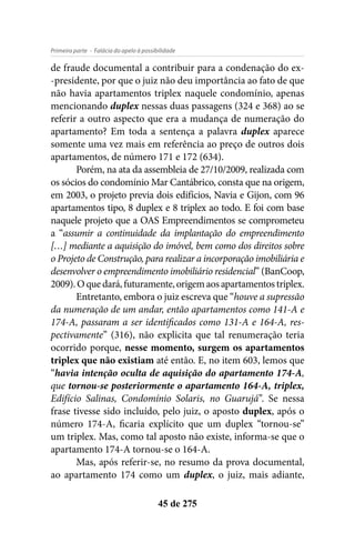 - Falácia do apelo à possibilidadePrimeira parte
45 de 275
de fraude documental a contribuir para a condenação do ex-
-presidente, por que o juiz não deu importância ao fato de que
não havia apartamentos triplex naquele condomínio, apenas
mencionando duplex nessas duas passagens (324 e 368) ao se
referir a outro aspecto que era a mudança de numeração do
apartamento? Em toda a sentença a palavra duplex aparece
somente uma vez mais em referência ao preço de outros dois
apartamentos, de número 171 e 172 (634).
Porém, na ata da assembleia de 27/10/2009, realizada com
os sócios do condomínio Mar Cantábrico, consta que na origem,
em 2003, o projeto previa dois edifícios, Navia e Gijon, com 96
apartamentos tipo, 8 duplex e 8 triplex ao todo. E foi com base
naquele projeto que a OAS Empreendimentos se comprometeu
a “assumir a continuidade da implantação do empreendimento
[…] mediante a aquisição do imóvel, bem como dos direitos sobre
o Projeto de Construção, para realizar a incorporação imobiliária e
desenvolver o empreendimento imobiliário residencial” (BanCoop,
2009).Oquedará,futuramente,origemaosapartamentostriplex.
Entretanto, embora o juiz escreva que “houve a supressão
da numeração de um andar, então apartamentos como 141-A e
174-A, passaram a ser identificados como 131-A e 164-A, res-
pectivamente” (316), não explicita que tal renumeração teria
ocorrido porque, nesse momento, surgem os apartamentos
triplex que não existiam até então. E, no item 603, lemos que
“havia intenção oculta de aquisição do apartamento 174-A,
que tornou-se posteriormente o apartamento 164-A, triplex,
Edifício Salinas, Condomínio Solaris, no Guarujá”. Se nessa
frase tivesse sido incluído, pelo juiz, o aposto duplex, após o
número 174-A, ficaria explícito que um duplex “tornou-se”
um triplex. Mas, como tal aposto não existe, informa-se que o
apartamento 174-A tornou-se o 164-A.
Mas, após referir-se, no resumo da prova documental,
ao apartamento 174 como um duplex, o juiz, mais adiante,
 