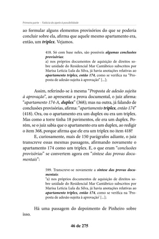 - Falácia do apelo à possibilidadePrimeira parte
46 de 275
ao formular alguns elementos provisórios do que se poderia
concluir sobre ela, afirma que aquele mesmo apartamento era,
então, um triplex. Vejamos.
418. Só com base neles, são possíveis algumas conclusões
provisórias:
a) nos próprios documentos de aquisição de direitos so-
bre unidade do Residencial Mar Cantábrico subscritos por
Marisa Letícia Lula da Silva, já havia anotações relativas ao
apartamento triplex, então 174, como se verifica na “Pro-
posta de adesão sujeita à aprovação” [...];
Assim, referindo-se à mesma “Proposta de adesão sujeita
à aprovação”, ao apresentar a prova documental, o juiz afirma:
“apartamento 174-A, duplex” (368); mas na outra, já falando de
conclusões provisórias, afirma: “apartamento triplex, então 174”
(418). Ora, ou o apartamento era um duplex ou era um triplex.
Mas como a torre tinha 18 pavimentos, ele era um duplex. Po-
rém, se o juiz sabia que o apartamento era um duplex, ao redigir
o item 368, porque afirma que ele era um triplex no item 418?
E, curiosamente, mais de 150 parágrafos adiante, o juiz
transcreve essas mesmas passagens, afirmando novamente o
apartamento 174 como um triplex. E, o que eram “conclusões
provisórias” se convertem agora em “síntese das provas docu-
mentais”:
599. Transcreve-se novamente a síntese das provas docu-
mentais:
“a) nos próprios documentos de aquisição de direitos so-
bre unidade do Residencial Mar Cantábrico subscritos por
Marisa Letícia Lula da Silva, já havia anotações relativas ao
apartamento triplex, então 174, como se verifica na ‘Pro-
posta de adesão sujeita à aprovação’ [...];
Há uma passagem do depoimento de Pinheiro sobre
isso.
 