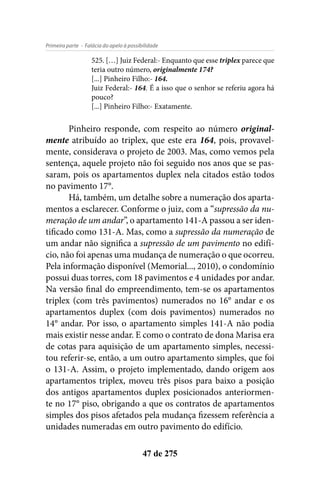 - Falácia do apelo à possibilidadePrimeira parte
47 de 275
525. […] Juiz Federal:- Enquanto que esse triplex parece que
teria outro número, originalmente 174?
[...] Pinheiro Filho:- 164.
Juiz Federal:- 164. É a isso que o senhor se referiu agora há
pouco?
[...] Pinheiro Filho:- Exatamente.
Pinheiro responde, com respeito ao número original-
mente atribuído ao triplex, que este era 164, pois, provavel-
mente, considerava o projeto de 2003. Mas, como vemos pela
sentença, aquele projeto não foi seguido nos anos que se pas-
saram, pois os apartamentos duplex nela citados estão todos
no pavimento 17°.
Há, também, um detalhe sobre a numeração dos aparta-
mentos a esclarecer. Conforme o juiz, com a “supressão da nu-
meração de um andar”, o apartamento 141-A passou a ser iden-
tificado como 131-A. Mas, como a supressão da numeração de
um andar não significa a supressão de um pavimento no edifí-
cio, não foi apenas uma mudança de numeração o que ocorreu.
Pela informação disponível (Memorial..., 2010), o condomínio
possui duas torres, com 18 pavimentos e 4 unidades por andar.
Na versão final do empreendimento, tem-se os apartamentos
triplex (com três pavimentos) numerados no 16° andar e os
apartamentos duplex (com dois pavimentos) numerados no
14° andar. Por isso, o apartamento simples 141-A não podia
mais existir nesse andar. E como o contrato de dona Marisa era
de cotas para aquisição de um apartamento simples, necessi-
tou referir-se, então, a um outro apartamento simples, que foi
o 131-A. Assim, o projeto implementado, dando origem aos
apartamentos triplex, moveu três pisos para baixo a posição
dos antigos apartamentos duplex posicionados anteriormen-
te no 17° piso, obrigando a que os contratos de apartamentos
simples dos pisos afetados pela mudança fizessem referência a
unidades numeradas em outro pavimento do edifício.
 