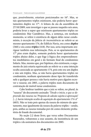 - Falácia do apelo à possibilidadePrimeira parte
49 de 275
que, possivelmente, estariam posicionados no 16°. Mas, se
tais apartamentos triplex existissem, não poderia haver apar-
tamentos duplex no 17°. A leitura da ata da assembleia de
27/10/2009, sem investigar o que se passou naqueles seis anos,
poderia levar a supor que existissem apartamentos triplex no
condomínio Mar Cantábrico. Mas, a sentença, em nenhum
momento, se refere à existência de algum deles nesse condo-
mínio, à exceção da falácia de inconsistência ao referir-se ao
mesmo apartamento 174, do Edifício Navia, ora como duplex
(368) e ora como triplex (418). Por isso, seria importante ave-
riguar também essa informação. Pois, se os apartamentos do
17° piso eram duplex, somente poderia haver apartamentos
triplex abaixo deles, o que foge à lógica dos empreendimen-
tos imobiliários em geral e do formato final do condomínio
Solaris. Mas, mesmo que, por hipótese, eles existissem, o argu-
mento do juiz estaria equivocado ao referir-se a uma intenção
oculta associada ao apartamento 174, pois este era um duplex
e não um triplex. Mas, se não havia apartamentos triplex no
condomínio, nenhum apartamento desse tipo foi transferido
nele a qualquer pessoa e não havia motivo para alguém escre-
ver e rasurar, em 2005, a palavra triplex num documento de
contratação de imóvel nesse condomínio.
Cabe lembrar também que o juiz se refere, no plural, às
“rasuras” do documento assinado: “Desde o início, o que se de-
preende das rasuras na ‘Proposta de adesão sujeita à aprovação’
[...], havia intenção oculta de aquisição do apartamento 174-A”
(603). Não se trata pois apenas da rasura do número do apar-
tamento, mas igualmente da rasura da palavra triplex – sendo,
pois, ambas as rasuras tomadas por ele como elemento proba-
tório de fraude documental.
Na seção 2.2 deste livro, que versa sobre Documentos
Rasurados, voltaremos a esse assunto, da inexistência de um
triplex e da assinatura dos documentos em 2005.
 