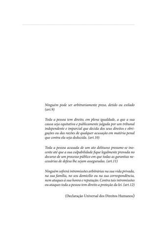 
Ninguém pode ser arbitrariamente preso, detido ou exilado
(art.9)
Toda a pessoa tem direito, em plena igualdade, a que a sua
causa seja equitativa e publicamente julgada por um tribunal
independente e imparcial que decida dos seus direitos e obri-
gações ou das razões de qualquer acusação em matéria penal
que contra ela seja deduzida. (art.10)
Toda a pessoa acusada de um ato delituoso presume-se ino-
cente até que a sua culpabilidade fique legalmente provada no
decurso de um processo público em que todas as garantias ne-
cessárias de defesa lhe sejam asseguradas. (art.11)
Ninguém sofrerá intromissões arbitrárias na sua vida privada,
na sua família, no seu domicílio ou na sua correspondência,
nem ataques à sua honra e reputação. Contra tais intromissões
ou ataques toda a pessoa tem direito a proteção da lei. (art.12)
(Declaração Universal dos Direitos Humanos)
 
