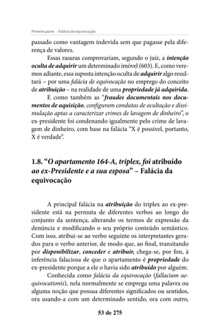 - Falácia da equivocaçãoPrimeira parte
53 de 275
passado como vantagem indevida sem que pagasse pela dife-
rença de valores.
Essas rasuras comprovariam, segundo o juiz, a intenção
oculta de adquirir um determinado imóvel (603). E, como vere-
mos adiante, essa suposta intenção oculta de adquirir algo resul-
tará – por uma falácia de equivocação no emprego do conceito
de atribuição – na realidade de uma propriedade já adquirida.
E como também as “fraudes documentais nos docu-
mentos de aquisição, configuram condutas de ocultação e dissi-
mulação aptas a caracterizar crimes de lavagem de dinheiro”, o
ex-presidente foi condenando igualmente pelo crime de lava-
gem de dinheiro, com base na falácia “X é possível, portanto,
X é verdade”.
1.8. “O apartamento 164-A, triplex, foi atribuído
ao ex-Presidente e a sua esposa” – Falácia da
equivocação
A principal falácia na atribuição do triplex ao ex-pre-
sidente está na permuta de diferentes verbos ao longo do
conjunto da sentença, alterando os termos de expressão da
denúncia e modificando o seu próprio conteúdo semântico.
Com isso, atribui-se ao verbo seguinte os interpretantes gera-
dos para o verbo anterior, de modo que, ao final, transitando
por disponibilizar, conceder e atribuir, chega-se, por fim, à
inferência falaciosa de que o apartamento é propriedade do
ex-presidente porque a ele o havia sido atribuído por alguém.
Conhecida como falácia da equivocação (fallaciam ae-
quivocationis), nela normalmente se emprega uma palavra ou
alguma noção que possua diferentes significados ou sentidos,
ora usando-a com um determinado sentido, ora com outro,
 