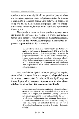 - Falácia da equivocaçãoPrimeira parte
54 de 275
mudando assim o seu significado, de premissa para premissa
ou, mesmo, de premissa para a própria conclusão. Em síntese,
o argumento é falacioso porque uma palavra ou noção, que
comporta dois ou mais sentidos, é empregada ora com um sig-
nificado ora com outro, levando a uma conclusão logicamente
inconsistente.
No caso da presente sentença, muda-se não apenas o
significado da expressão, mas realiza-se a própria permuta do
termo que o expressa, como veremos em diferentes passagens.
Ao tratar da denúncia, o juiz emprega inicialmente a ex-
pressão disponibilização do apartamento.
12. Os valores teriam sido corporificados na disponibili-
zação ao ex-Presidente do apartamento 164-A, triplex, do
Condomínio Solaris, […] sem que houvesse pagamento do
preço correspondente. Para ser mais exato, o ex-Presidente,
quando o empreendimento imobiliário estava com a BAN-
COOP [...] teria pago por um apartamento simples, nº 141-
A, [...], mas o Grupo OAS disponibilizou a ele, ainda em
2009, o apartamento 164-A, triplex, sem que fosse cobrada a
diferença de preço.
Mas, igualmente, quase trezentos parágrafos depois,
ao se referir à mesma denúncia, o que era disponibilização
se converte em concessão. Pois, disponibilizar significa apenas
tornar disponível, ao passo que conceder tanto significa dispo-
nibilizar como também dar ou outorgar um direito.
299. Afirma, em síntese, a Acusação que o Grupo OAS con-
cedeu ao ex-Presidente Luiz Inácio Lula da Silva o aparta-
mento 164-A, triplex, no Condomínio Solaris […], e ainda a
reforma do apartamento, como vantagem indevida. [...]
305. É que, segundo a Acusação, a concessão do apartamen-
to ao ex-Presidente teria ocorrido de maneira subreptícia,
com a manutenção da titularidade formal do bem com o
Grupo OAS, também com o objetivo de ocultar e dissimular
o ilícito.
 