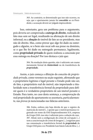 - Falácia da equivocaçãoPrimeira parte
56 de 275
303. Ao contrário, se determinado que isso não ocorreu, ou
seja, que o apartamento jamais foi concedido ao ex-Presi-
dente, a acusação deverá ser julgada improcedente.
Isso, entretanto, gera um problema para o argumento,
pois deveria ser comprovada a outorga de direito, realizada de
fato mas sem ser legal, resultando na afirmação de um direito
informal, ou a doação do imóvel de fato ao ex-presidente, mas
não de direito. Mas, como provar que algo foi dado ou outor-
gado a alguém, se o bem não recai sob sua posse ou domínio,
se o que lhe foi dado ou outorgado permanece, legalmente,
como propriedade privada de quem realizou a concessão por
essa outorga ou doação? Por isso destaca o juiz que:
304. Na resolução desta questão, não é suficiente um exame
meramente formal da titularidade ou da transferência da
propriedade.
Assim, o juiz começa a diluição do conceito de proprie-
dade privada, como veremos na seção seguinte, afirmando que
o proprietário legítimo e legal perante o Estado pode não ser,
de fato, o proprietário real do imóvel, não importando a titu-
laridade nem a transferência formal da propriedade para defi-
nir quem é o verdadeiro proprietário de um imóvel perante o
Estado. Para tanto, no caso desta sentença, a comprovação da
real propriedade do apartamento se assentaria, particularmen-
te, nas provas já mencionadas nas falácias anteriores.
306. Então, embora não haja dúvida de que o registro da
matrícula do imóvel [...] aponte que o imóvel permanece re-
gistrado em nome da OAS Empreendimentos S/A, empresa
do Grupo OAS, isso não é suficiente para a solução do caso.
307. Afinal, nem a configuração do crime de corrupção [...]
nem a caracterização do crime de lavagem [...] exigiriam para
sua consumação a transferência formal da propriedade do
Grupo OAS para o ex-Presidente Luiz Inácio Lula da Silva. [...]
 