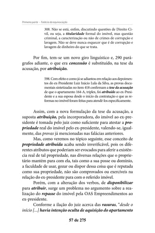 - Falácia da equivocaçãoPrimeira parte
57 de 275
308. Não se está, enfim, discutindo questões de Direito Ci-
vil, ou seja, a titularidade formal do imóvel, mas questão
criminal, a caracterização ou não de crimes de corrupção e
lavagem. Não se deve nunca esquecer que é de corrupção e
lavagem de dinheiro do que se trata.
Por fim, tem-se um novo giro linguístico e, 290 pará-
grafos adiante, o que era concessão é substituído, na tese da
acusação, por atribuição.
598.Comefeitoecomojáseadiantouemrelaçãoaosdepoimen-
tos do ex-Presidente Luiz Inácio Lula da Silva, as provas docu-
mentais sintetizadas no item 418 confirmam a tese da acusação
de que o apartamento 164-A, triplex, foi atribuído ao ex-Presi-
dente e a sua esposa desde o início da contratação e que as re-
formas no imóvel foram feitas para atendê-los especificamente.
Assim, com a nova formulação da tese da acusação, a
suposta atribuição, pela incorporadora, do imóvel ao ex-pre-
sidente é tomada pelo juiz como suficiente para atestar a pro-
priedade real do imóvel pelo ex-presidente, valendo-se, igual-
mente, das provas já mencionadas nas falácias anteriores.
Mas, como veremos no tópico seguinte, esse conceito de
propriedade atribuída acaba sendo inverificável, pois os dife-
rentes atributos que poderiam ser evocados para aferir a existên-
cia real de tal propriedade, nas diversas relações que o proprie-
tário mantém para com ela, tais como a sua posse ou domínio,
a faculdade de usar, gozar ou dispor dessa coisa que é reputada
como sua propriedade, não são comprovados ou exercíveis na
relação do ex-presidente para com o referido imóvel.
Porém, com a alteração dos verbos, de disponibilizar
para atribuir, surge um problema no argumento sobre a rea-
lização do repasse do imóvel pela OAS Empreendimentos ao
ex-presidente.
Conforme a ilação do juiz acerca das rasuras, “desde o
início [...] havia intenção oculta de aquisição do apartamento
 