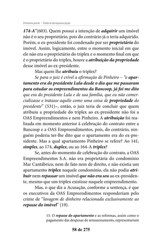 - Falácia da equivocaçãoPrimeira parte
58 de 275
174-A”(603). Quem possui a intenção de adquirir um imóvel
não é o seu proprietário, pois do contrário já o teria adquirido.
Porém, o ex-presidente foi condenado por ser proprietário do
imóvel. Assim, logicamente, entre o momento inicial em que
ele não era o proprietário do triplex e o momento final em que
é o proprietário do triplex, houve a atribuição da propriedade
desse imóvel ao ex-presidente.
Mas quem lhe atribuiu o triplex?
Se para o juiz é crível a afirmação de Pinheiro – “o apar-
tamento era do presidente Lula desde o dia que me passaram
para estudar os empreendimentos da Bancoop, já foi me dito
que era do presidente Lula e de sua família, que eu não comer-
cializasse e tratasse aquilo como uma coisa de propriedade do
presidente” (531)–, então, o juiz teria de concluir que quem
atribuiu a propriedade do triplex ao ex-presidente não foi a
OAS Empreendimentos e nem Pinheiro. A atribuição foi rea-
lizada em momento anterior à celebração do contrato entre a
Bancoop e a OAS Empreendimentos, pois, do contrário, nin-
guém poderia ter-lhe dito que o apartamento era do ex-pre-
sidente. Mas a qual apartamento Pinheiro se refere? Ao 141,
simples, ao 174, duplex, ou ao 164-A triplex?
Se, antes do momento de celebração do contrato, a OAS
Empreendimentos S.A. não era proprietária do condomínio
Mar Cantábrico, nem de fato nem de direito, e não existia um
apartamento triplex naquele condomínio, ela não podia atri-
buir nem repassar um imóvel que não era seu ao ex-presiden-
te, mesmo que um triplex existisse naquele empreendimento.
Mas, o que diz a Acusação, conforme a sentença, é que
os executivos da OAS Empreendimentos responderiam pelo
crime de “lavagem de dinheiro relacionada exclusivamente ao
repasse do imóvel” (19).
15. O repasse do apartamento e as reformas, assim como o
pagamento das despesas de armazenamento, representariam
 