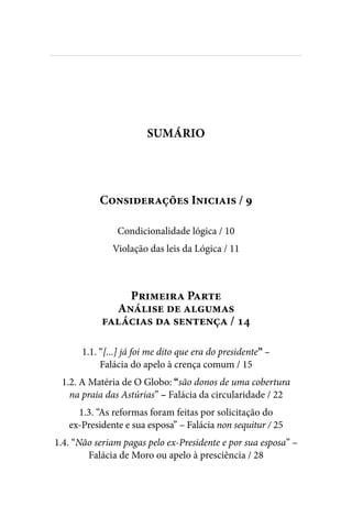 
Considerações Iniciais / 9
Condicionalidade lógica / 10
Violação das leis da Lógica / 11
Primeira Parte
Análise de algumas
falácias da sentença / 14
1.1. “[...] já foi me dito que era do presidente” –
Falácia do apelo à crença comum / 15
1.2. A Matéria de O Globo: “são donos de uma cobertura
na praia das Astúrias” – Falácia da circularidade / 22
1.3. “As reformas foram feitas por solicitação do
ex-Presidente e sua esposa” – Falácia non sequitur / 25
1.4. “Não seriam pagas pelo ex-Presidente e por sua esposa” –
Falácia de Moro ou apelo à presciência / 28
SUMÁRIO
 