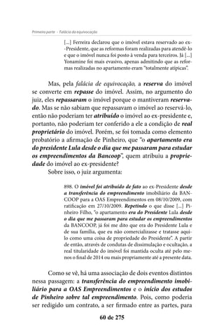 - Falácia da equivocaçãoPrimeira parte
60 de 275
[...] Ferreira declarou que o imóvel estava reservado ao ex-
-Presidente, que as reformas foram realizadas para atendê-lo
e que o imóvel nunca foi posto à venda para terceiros. Já [...]
Yonamine foi mais evasivo, apenas admitindo que as refor-
mas realizadas no apartamento eram “totalmente atípicas”.
Mas, pela falácia de equivocação, a reserva do imóvel
se converte em repasse do imóvel. Assim, no argumento do
juiz, eles repassaram o imóvel porque o mantiveram reserva-
do. Mas se não sabiam que repassavam o imóvel ao reservá-lo,
então não poderiam ter atribuído o imóvel ao ex-presidente e,
portanto, não poderiam ter conferido a ele a condição de real
proprietário do imóvel. Porém, se foi tomada como elemento
probatório a afirmação de Pinheiro, que “o apartamento era
do presidente Lula desde o dia que me passaram para estudar
os empreendimentos da Bancoop”, quem atribuiu a proprie-
dade do imóvel ao ex-presidente?
Sobre isso, o juiz argumenta:
898. O imóvel foi atribuído de fato ao ex-Presidente desde
a transferência do empreendimento imobiliário da BAN-
COOP para a OAS Empreendimentos em 08/10/2009, com
ratificação em 27/10/2009. Repetindo o que disse [...] Pi-
nheiro Filho, “o apartamento era do Presidente Lula desde
o dia que me passaram para estudar os empreendimentos
da BANCOOP, já foi me dito que era do Presidente Lula e
de sua família, que eu não comercializasse e tratasse aqui-
lo como uma coisa de propriedade do Presidente”. A partir
de então, através de condutas de dissimulação e ocultação, a
real titularidade do imóvel foi mantida oculta até pelo me-
nos o final de 2014 ou mais propriamente até a presente data.
Como se vê, há uma associação de dois eventos distintos
nessa passagem: a transferência do empreendimento imobi-
liário para a OAS Empreendimentos e o início dos estudos
de Pinheiro sobre tal empreendimento. Pois, como poderia
ser redigido um contrato, a ser firmado entre as partes, para
 