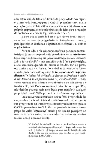 - Falácia da equivocaçãoPrimeira parte
61 de 275
a transferência, de fato e de direito, da propriedade do empre-
endimento da Bancoop para a OAS Empreendimentos, numa
operação que envolvia milhões de reais, se um estudo sobre o
próprio empreendimento não tivesse sido feito para a redação
do contrato e celebração legal da transferência?
E para que se entenda bem o que ocorre aqui, é neces-
sário ficar atento ao emprego do termo imóvel e apartamento,
para que não se confunda o apartamento simples 141 com o
triplex 164-A.
Por um lado, o réu colaborador afirma que o apartamen-
to triplex já era do ex-presidente quando iniciou os estudos so-
bre o empreendimento, pois “já foi me dito que era do Presidente
Lula e de sua família” – mas essa afirmação é falsa, pois o triplex
ainda não existia quando ele iniciou os estudos. Por sua parte,
o juiz afirma que a atribuição do imóvel ao ex-presidente foi re-
alizada, posteriormente, quando da transferência do empreen-
dimento: “o imóvel foi atribuído de fato ao ex-Presidente desde
a transferência do empreendimento [...] em 08/10/2009” – mas,
como veremos mais adiante, essa afirmação do juiz carece de
fundamento, pois Pinheiro, embora presidente do Grupo OAS,
não detinha poderes reais nem legais para transferir qualquer
propriedade das OAS Empreendimentos S.A. ao ex-presidente.
São duas versões distintas: a de que fosse propriedade do
ex-presidente antes do início dos estudos e a de que se tornou
sua propriedade na transferência do Empreendimento para a
OAS Empreendimentos S.A. Mas, surpreendentemente, o em-
prego do verbo “repetindo”, usado pelo juiz na passagem de
uma frase para a outra, dá a entender que ambos os eventos
fossem um só e mesmo evento:
“O imóvel foi atribuído de fato ao ex-Presidente desde a
transferência do empreendimento [...]. Repetindo o que dis-
se […] Pinheiro [...] “o apartamento era do Presidente Lula
desde o dia que me passaram para estudar os empreendi-
mentos da BANCOOP”.
 