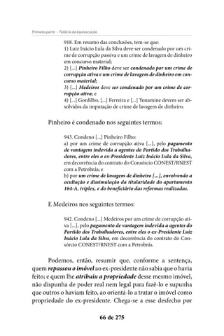 - Falácia da equivocaçãoPrimeira parte
66 de 275
918. Em resumo das conclusões, tem-se que:
1) Luiz Inácio Lula da Silva deve ser condenado por um cri-
me de corrupção passiva e um crime de lavagem de dinheiro
em concurso material;
2) [...] Pinheiro Filho deve ser condenado por um crime de
corrupção ativa e um crime de lavagem de dinheiro em con-
curso material;
3) [...] Medeiros deve ser condenado por um crime de cor-
rupção ativa; e
4) [...] Gordilho, [...] Ferreira e [...] Yonamine devem ser ab-
solvidos da imputação de crime de lavagem de dinheiro.
Pinheiro é condenado nos seguintes termos:
943. Condeno [...] Pinheiro Filho:
a) por um crime de corrupção ativa [...], pelo pagamento
de vantagem indevida a agentes do Partido dos Trabalha-
dores, entre eles o ex-Presidente Luiz Inácio Lula da Silva,
em decorrência do contrato do Consórcio CONEST/RNEST
com a Petrobrás; e
b) por um crime de lavagem de dinheiro [...], envolvendo a
ocultação e dissimulação da titularidade do apartamento
164-A, triplex, e do beneficiário das reformas realizadas.
E Medeiros nos seguintes termos:
942. Condeno [...] Medeiros por um crime de corrupção ati-
va [...], pelo pagamento de vantagem indevida a agentes do
Partido dos Trabalhadores, entre eles o ex-Presidente Luiz
Inácio Lula da Silva, em decorrência do contrato do Con-
sórcio CONEST/RNEST com a Petrobrás.
Podemos, então, resumir que, conforme a sentença,
quem repassou o imóvel ao ex-presidente não sabia que o havia
feito; e quem lhe atribuiu a propriedade desse mesmo imóvel,
não dispunha de poder real nem legal para fazê-lo e supunha
que outros o haviam feito, ao orientá-lo a tratar o imóvel como
propriedade do ex-presidente. Chega-se a esse desfecho por
 
