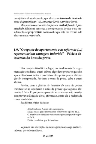 - Falácia da inversão do ônus da provaPrimeira parte
67 de 275
uma falácia de equivocação, que alterna os termos da denúncia
entre disponibilizar (12), conceder (299) e atribuir (598).
Mas, como reserva não é repasse e atribuição não é pro-
priedade, faltou na sentença a comprovação de que o ex-pre-
sidente fosse proprietário do imóvel e que este lhe tivesse sido
efetivamente repassado.
1.9. “O repasse do apartamento e as reformas [...]
representariam vantagem indevida” – Falácia da
inversão do ônus da prova
Nos campos filosófico e legal, ou no domínio da argu-
mentação cotidiana, quem afirma algo deve provar o que diz,
apresentando os meios e procedimentos pelos quais a afirma-
ção foi comprovada. Por isso, o ônus da prova, cabe a quem
afirma.
Porém, com a falácia de inversão do ônus da prova,
transfere-se ao oponente o ônus de provar que alguma afir-
mação é falsa. E, porque o oponente se recuse ou não consiga
comprovar a falsidade de tal afirmação, então ela é reclamada
como verdadeira.
Sua forma lógica básica é:
Alguém afirma X, mas não o comprova.
Exige, então, que o interlocutor comprove o oposto de X.
O interlocutor se recusa ou não consegue comprovar o opos-
to de X.
Então, conclui-se que X é verdade.
Vejamos um exemplo, num imaginário diálogo ambien-
tado no período medieval.
 